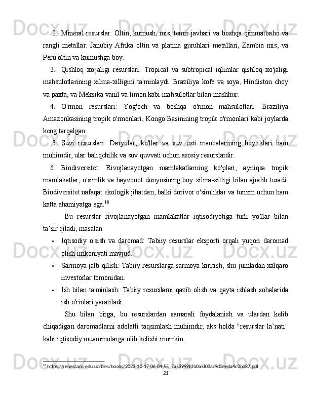 2. Mineral resurslar : Oltin, kumush, mis, temir javhari va boshqa qimmatbaho va
rangli   metallar.   Janubiy   Afrika   oltin   va   platina   guruhlari   metallari,   Zambia   mis,   va
Peru oltin va kumushga boy.
3. Qishloq   xo'jaligi   resurslari :   Tropical   va   subtropical   iqlimlar   qishloq   xo'jaligi
mahsulotlarining   xilma-xilligini   ta'minlaydi.   Braziliya   kofe   va   soya,   Hindiston   choy
va paxta, va Meksika vanil va limon kabi mahsulotlar bilan mashhur.
4. O'rmon   resurslari :   Yog'och   va   boshqa   o'rmon   mahsulotlari.   Braziliya
Amazonkasining tropik o'rmonlari, Kongo Basinining tropik o'rmonlari kabi joylarda
keng tarqalgan.
5. Suvi   resurslari :   Daryolar,   ko'llar   va   suv   osti   manbalarining   boyliklari   ham
muhimdir, ular baliqchilik va suv quvvati uchun asosiy resurslardir.
6. Biodiversitet :   Rivojlanayotgan   mamlakatlarning   ko'plari,   ayniqsa   tropik
mamlakatlar, o'simlik va hayvonot dunyosining boy xilma-xilligi bilan ajralib turadi.
Biodiversitet nafaqat ekologik jihatdan, balki dorivor o'simliklar va turizm uchun ham
katta ahamiyatga ega. 18
Bu   resurslar   rivojlanayotgan   mamlakatlar   iqtisodiyotiga   turli   yo'llar   bilan
ta’sir qiladi, masalan:
 Iqtisodiy   o'sish   va   daromad :   Tabiiy   resurslar   eksporti   orqali   yuqori   daromad
olish imkoniyati mavjud.
 Sarmoya jalb qilish : Tabiiy resurslarga sarmoya kiritish, shu jumladan xalqaro
investorlar tomonidan.
 Ish bilan ta'minlash :  Tabiiy resurslarni  qazib olish  va qayta ishlash  sohalarida
ish o'rinlari yaratiladi.
Shu   bilan   birga,   bu   resurslardan   samarali   foydalanish   va   ulardan   kelib
chiqadigan   daromadlarni   adolatli   taqsimlash   muhimdir,   aks   holda   "resurslar   la’nati"
kabi iqtisodiy muammolarga olib kelishi mumkin.
18
 https://renessans-edu.uz/files/books/2023-10-17-06-04-55_7a53999fdb0a5f03ac9d0eeda4c0bd87.pdf
21 