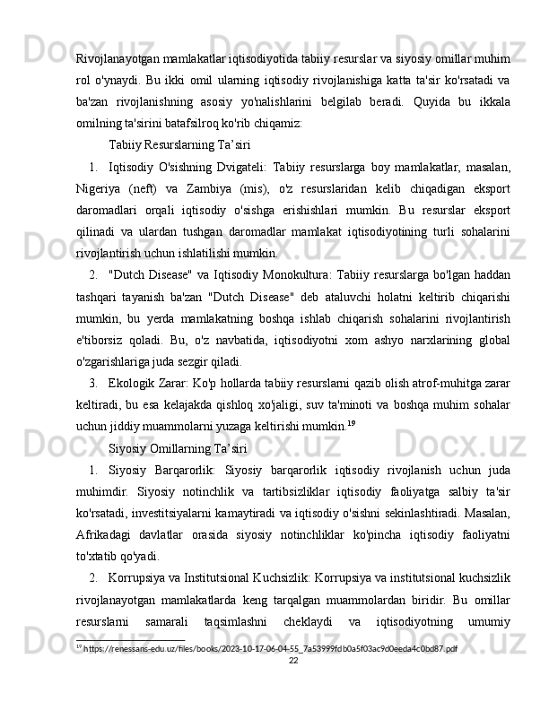 Rivojlanayotgan mamlakatlar iqtisodiyotida tabiiy resurslar va siyosiy omillar muhim
rol   o'ynaydi.   Bu   ikki   omil   ularning   iqtisodiy   rivojlanishiga   katta   ta'sir   ko'rsatadi   va
ba'zan   rivojlanishning   asosiy   yo'nalishlarini   belgilab   beradi.   Quyida   bu   ikkala
omilning ta'sirini batafsilroq ko'rib chiqamiz:
Tabiiy Resurslarning Ta’siri
1. Iqtisodiy   O'sishning   Dvigateli :   Tabiiy   resurslarga   boy   mamlakatlar,   masalan,
Nigeriya   (neft)   va   Zambiya   (mis),   o'z   resurslaridan   kelib   chiqadigan   eksport
daromadlari   orqali   iqtisodiy   o'sishga   erishishlari   mumkin.   Bu   resurslar   eksport
qilinadi   va   ulardan   tushgan   daromadlar   mamlakat   iqtisodiyotining   turli   sohalarini
rivojlantirish uchun ishlatilishi mumkin.
2. "Dutch  Disease"   va  Iqtisodiy   Monokultura :   Tabiiy  resurslarga  bo'lgan   haddan
tashqari   tayanish   ba'zan   "Dutch   Disease"   deb   ataluvchi   holatni   keltirib   chiqarishi
mumkin,   bu   yerda   mamlakatning   boshqa   ishlab   chiqarish   sohalarini   rivojlantirish
e'tiborsiz   qoladi.   Bu,   o'z   navbatida,   iqtisodiyotni   xom   ashyo   narxlarining   global
o'zgarishlariga juda sezgir qiladi.
3. Ekologik Zarar : Ko'p hollarda tabiiy resurslarni qazib olish atrof-muhitga zarar
keltiradi,   bu   esa   kelajakda   qishloq   xo'jaligi,   suv   ta'minoti   va   boshqa   muhim   sohalar
uchun jiddiy muammolarni yuzaga keltirishi mumkin. 19
Siyosiy Omillarning Ta’siri
1. Siyosiy   Barqarorlik :   Siyosiy   barqarorlik   iqtisodiy   rivojlanish   uchun   juda
muhimdir.   Siyosiy   notinchlik   va   tartibsizliklar   iqtisodiy   faoliyatga   salbiy   ta'sir
ko'rsatadi, investitsiyalarni kamaytiradi va iqtisodiy o'sishni sekinlashtiradi. Masalan,
Afrikadagi   davlatlar   orasida   siyosiy   notinchliklar   ko'pincha   iqtisodiy   faoliyatni
to'xtatib qo'yadi.
2. Korrupsiya va Institutsional Kuchsizlik : Korrupsiya va institutsional kuchsizlik
rivojlanayotgan   mamlakatlarda   keng   tarqalgan   muammolardan   biridir.   Bu   omillar
resurslarni   samarali   taqsimlashni   cheklaydi   va   iqtisodiyotning   umumiy
19
 https://renessans-edu.uz/files/books/2023-10-17-06-04-55_7a53999fdb0a5f03ac9d0eeda4c0bd87.pdf
22 