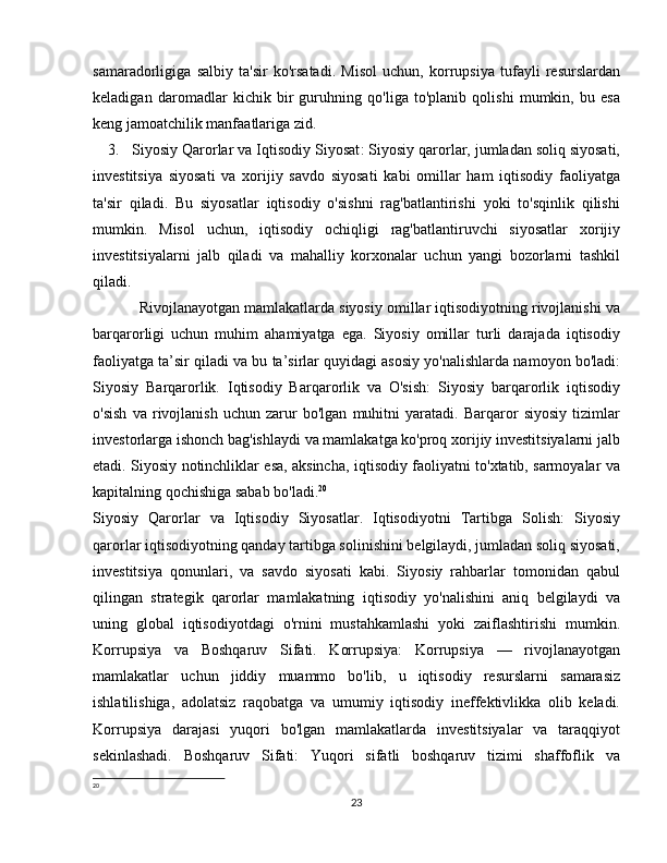 samaradorligiga   salbiy   ta'sir   ko'rsatadi.   Misol   uchun,   korrupsiya   tufayli   resurslardan
keladigan   daromadlar   kichik   bir   guruhning   qo'liga   to'planib   qolishi   mumkin,   bu   esa
keng jamoatchilik manfaatlariga zid.
3. Siyosiy Qarorlar va Iqtisodiy Siyosat : Siyosiy qarorlar, jumladan soliq siyosati,
investitsiya   siyosati   va   xorijiy   savdo   siyosati   kabi   omillar   ham   iqtisodiy   faoliyatga
ta'sir   qiladi.   Bu   siyosatlar   iqtisodiy   o'sishni   rag'batlantirishi   yoki   to'sqinlik   qilishi
mumkin.   Misol   uchun,   iqtisodiy   ochiqligi   rag'batlantiruvchi   siyosatlar   xorijiy
investitsiyalarni   jalb   qiladi   va   mahalliy   korxonalar   uchun   yangi   bozorlarni   tashkil
qiladi. 
Rivojlanayotgan mamlakatlarda siyosiy omillar iqtisodiyotning rivojlanishi va
barqarorligi   uchun   muhim   ahamiyatga   ega.   Siyosiy   omillar   turli   darajada   iqtisodiy
faoliyatga ta’sir qiladi va bu ta’sirlar quyidagi asosiy yo'nalishlarda namoyon bo'ladi:
Siyosiy   Barqarorlik.   Iqtisodiy   Barqarorlik   va   O'sish:   Siyosiy   barqarorlik   iqtisodiy
o'sish   va   rivojlanish   uchun   zarur   bo'lgan   muhitni   yaratadi.   Barqaror   siyosiy   tizimlar
investorlarga ishonch bag'ishlaydi va mamlakatga ko'proq xorijiy investitsiyalarni jalb
etadi. Siyosiy notinchliklar esa, aksincha, iqtisodiy faoliyatni to'xtatib, sarmoyalar va
kapitalning qochishiga sabab bo'ladi. 20
Siyosiy   Qarorlar   va   Iqtisodiy   Siyosatlar.   Iqtisodiyotni   Tartibga   Solish:   Siyosiy
qarorlar iqtisodiyotning qanday tartibga solinishini belgilaydi, jumladan soliq siyosati,
investitsiya   qonunlari,   va   savdo   siyosati   kabi.   Siyosiy   rahbarlar   tomonidan   qabul
qilingan   strategik   qarorlar   mamlakatning   iqtisodiy   yo'nalishini   aniq   belgilaydi   va
uning   global   iqtisodiyotdagi   o'rnini   mustahkamlashi   yoki   zaiflashtirishi   mumkin.
Korrupsiya   va   Boshqaruv   Sifati.   Korrupsiya:   Korrupsiya   —   rivojlanayotgan
mamlakatlar   uchun   jiddiy   muammo   bo'lib,   u   iqtisodiy   resurslarni   samarasiz
ishlatilishiga,   adolatsiz   raqobatga   va   umumiy   iqtisodiy   ineffektivlikka   olib   keladi.
Korrupsiya   darajasi   yuqori   bo'lgan   mamlakatlarda   investitsiyalar   va   taraqqiyot
sekinlashadi.   Boshqaruv   Sifati:   Yuqori   sifatli   boshqaruv   tizimi   shaffoflik   va
20
 
23 