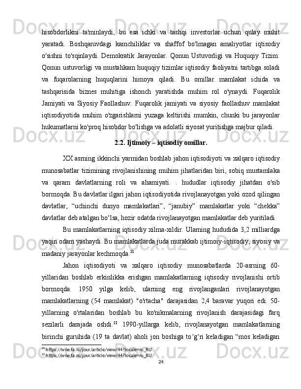hisobdorlikni   ta'minlaydi,   bu   esa   ichki   va   tashqi   investorlar   uchun   qulay   muhit
yaratadi.   Boshqaruvdagi   kamchiliklar   va   shaffof   bo'lmagan   amaliyotlar   iqtisodiy
o'sishni   to'sqinlaydi.   Demokratik   Jarayonlar.   Qonun   Ustuvorligi   va   Huquqiy   Tizim:
Qonun ustuvorligi va mustahkam huquqiy tizimlar iqtisodiy faoliyatni tartibga soladi
va   fuqarolarning   huquqlarini   himoya   qiladi.   Bu   omillar   mamlakat   ichida   va
tashqarisida   biznes   muhitiga   ishonch   yaratishda   muhim   rol   o'ynaydi.   Fuqarolik
Jamiyati   va   Siyosiy   Faollashuv:   Fuqarolik   jamiyati   va   siyosiy   faollashuv   mamlakat
iqtisodiyotida   muhim   o'zgarishlarni   yuzaga   keltirishi   mumkin,   chunki   bu   jarayonlar
hukumatlarni ko'proq hisobdor bo'lishga va adolatli siyosat yuritishga majbur qiladi.
2.2. Ijtimoiy – iqtisodiy omillar.
XX asrning ikkinchi yarmidan boshlab jahon iqtisodiyoti va xalqaro iqtisodiy
munosabatlar   tizimining   rivojlanishining   muhim   jihatlaridan   biri,   sobiq   mustamlaka
va   qaram   davlatlarning   roli   va   ahamiyati.   .   hududlar   iqtisodiy   jihatdan   o'sib
bormoqda. Bu davlatlar ilgari jahon iqtisodiyotida rivojlanayotgan yoki ozod qilingan
davlatlar,   “uchinchi   dunyo   mamlakatlari”,   “janubiy”   mamlakatlar   yoki   “chekka”
davlatlar deb atalgan bo‘lsa, hozir odatda rivojlanayotgan mamlakatlar deb yuritiladi.
Bu mamlakatlarning iqtisodiy xilma-xildir. Ularning hududida 3,2 milliardga
yaqin odam yashaydi. Bu mamlakatlarda juda murakkab ijtimoiy-iqtisodiy, siyosiy va
madaniy jarayonlar kechmoqda. 21
Jahon   iqtisodiyoti   va   xalqaro   iqtisodiy   munosabatlarda   20-asrning   60-
yillaridan   boshlab   erkinlikka   erishgan   mamlakatlarning   iqtisodiy   rivojlanishi   ortib
bormoqda.   1950   yilga   kelib,   ularning   eng   rivojlanganlari   rivojlanayotgan
mamlakatlarning   (54   mamlakat)   "o'rtacha"   darajasidan   2,4   baravar   yuqori   edi.   50-
yillarning   o'rtalaridan   boshlab   bu   ko'nikmalarning   rivojlanish   darajasidagi   farq
sezilarli   darajada   oshdi. 22
  1990-yillarga   kelib,   rivojlanayotgan   mamlakatlarning
birinchi   guruhida   (19   ta   davlat)   aholi   jon   boshiga   to g ri   keladigan   “mos   keladiganʻ ʻ
21
 https://wne.fa.ru/jour/article/view/44?locale=ru_RU
22
 https://wne.fa.ru/jour/article/view/44?locale=ru_RU
24 