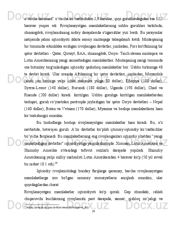 o rtacha daromad” o rtacha ko rsatkichdan 2,9 barobar, quyi guruhlardagidan esa 12,2ʻ ʻ ʻ
baravar   yuqori   edi.   Rivojlanayotgan   mamlakatlarning   ushbu   guruhlari   tarkibida,
shuningdek,   rivojlanishning   nisbiy   darajalarida   o'zgarishlar   yuz   berdi.   Bu   jarayonlar
natijasida   jahon   iqtisodiyoti   ikkita   asosiy   mintaqaga   tabaqalanib   ketdi.   Mintaqaning
bir tomonida erkinlikka erishgan rivojlangan davlatlar, jumladan, Fors ko'rfazining bir
qator davlatlari - Qatar, Quvayt, BAA, shuningdek, Osiyo- Tinch okeani mintaqasi va
Lotin Amerikasining yangi sanoatlashgan mamlakatlari. Mintaqaning narigi tomonida
esa butunlay turg'unlashgan iqtisodiy qashshoq mamlakatlar bor. Ushbu turkumga 48
ta   davlat   kiradi.   Ular   orasida   Afrikaning   bir   qator   davlatlari,   jumladan,   Mozambik
(aholi   jon   boshiga   yalpi   ichki   mahsulot   yiliga   80   dollar),   Efiopiya   (100   dollar),
Syerra-Leone   (140   dollar),   Burundi   (180   dollar),   Uganda   (190   dollar),   Chad   va
Ruanda   (200   dollar)   kiradi.   kiritilgan.   Ushbu   guruhga   kiritilgan   mamlakatlardan
tashqari,   guruh   ro yxatidan   pastroqda   joylashgan   bir   qator   Osiyo   davlatlari   –   Nepal	
ʻ
(160 dollar), Butan va Vetnam  (170 dollar), Myanma va boshqa mamlakatlarni ham
ko rsatishingiz mumkin.	
ʻ
Bu   hududlarga   boshqa   rivojlanayotgan   mamlakatlar   ham   kiradi.   Bu,   o'z
navbatida,   heterojen   guruh.   A zo   davlatlar   ko plab   ijtimoiy-iqtisodiy   ko rsatkichlar	
ʼ ʻ ʻ
bo yicha farqlanadi. Bu mamlakatlarning eng rivojlanganlari iqtisodiy jihatdan “yangi	
ʻ
sanoatlashgan davlatlar” iqtisodiyotiga yaqinlashmoqda. Xususan, Lotin Amerikasi va
Shimoliy   Amerika   o'rtasidagi   tafovut   sezilarli   darajada   yopiladi.   Shimoliy
Amerikaning yalpi milliy mahsuloti Lotin Amerikasidan 4 baravar ko'p (50 yil avval
bu nisbat 10:1 edi). 23
Iqtisodiy   rivojlanishdagi   bunday   farqlarga   qaramay,   barcha   rivojlanayotgan
mamlakatlarga   xos   bo'lgan   umumiy   xususiyatlarni   aniqlash   mumkin,   ular
quyidagilardan iborat:
Rivojlanayotgan   mamlakatlar   iqtisodiyoti   ko'p   qirrali.   Gap   shundaki,   ishlab
chiqaruvchi   kuchlarning   rivojlanishi   past   darajada,   sanoat,   qishloq   xo‘jaligi   va
23
 https://wne.fa.ru/jour/article/view/44?locale=ru_RU
25 