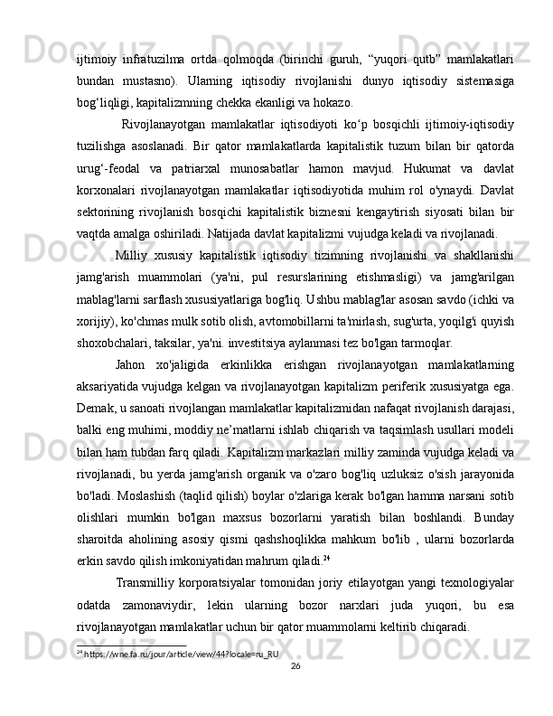 ijtimoiy   infratuzilma   ortda   qolmoqda   (birinchi   guruh,   “yuqori   qutb”   mamlakatlari
bundan   mustasno).   Ularning   iqtisodiy   rivojlanishi   dunyo   iqtisodiy   sistemasiga
bog‘liqligi, kapitalizmning chekka ekanligi va hokazo.
Rivojlanayotgan   mamlakatlar   iqtisodiyoti   ko p   bosqichli   ijtimoiy-iqtisodiyʻ
tuzilishga   asoslanadi.   Bir   qator   mamlakatlarda   kapitalistik   tuzum   bilan   bir   qatorda
urug‘-feodal   va   patriarxal   munosabatlar   hamon   mavjud.   Hukumat   va   davlat
korxonalari   rivojlanayotgan   mamlakatlar   iqtisodiyotida   muhim   rol   o'ynaydi.   Davlat
sektorining   rivojlanish   bosqichi   kapitalistik   biznesni   kengaytirish   siyosati   bilan   bir
vaqtda amalga oshiriladi. Natijada davlat kapitalizmi vujudga keladi va rivojlanadi.
Milliy   xususiy   kapitalistik   iqtisodiy   tizimning   rivojlanishi   va   shakllanishi
jamg'arish   muammolari   (ya'ni,   pul   resurslarining   etishmasligi)   va   jamg'arilgan
mablag'larni sarflash xususiyatlariga bog'liq. Ushbu mablag'lar asosan savdo (ichki va
xorijiy), ko'chmas mulk sotib olish, avtomobillarni ta'mirlash, sug'urta, yoqilg'i quyish
shoxobchalari, taksilar, ya'ni. investitsiya aylanmasi tez bo'lgan tarmoqlar.
Jahon   xo'jaligida   erkinlikka   erishgan   rivojlanayotgan   mamlakatlarning
aksariyatida vujudga kelgan va rivojlanayotgan kapitalizm periferik xususiyatga ega.
Demak, u sanoati rivojlangan mamlakatlar kapitalizmidan nafaqat rivojlanish darajasi,
balki eng muhimi, moddiy ne’matlarni ishlab chiqarish va taqsimlash usullari modeli
bilan ham tubdan farq qiladi. Kapitalizm markazlari milliy zaminda vujudga keladi va
rivojlanadi,   bu   yerda   jamg'arish   organik   va   o'zaro   bog'liq   uzluksiz   o'sish   jarayonida
bo'ladi. Moslashish (taqlid qilish) boylar o'zlariga kerak bo'lgan hamma narsani sotib
olishlari   mumkin   bo'lgan   maxsus   bozorlarni   yaratish   bilan   boshlandi.   Bunday
sharoitda   aholining   asosiy   qismi   qashshoqlikka   mahkum   bo'lib   ,   ularni   bozorlarda
erkin savdo qilish imkoniyatidan mahrum qiladi. 24
Transmilliy   korporatsiyalar   tomonidan   joriy   etilayotgan   yangi   texnologiyalar
odatda   zamonaviydir,   lekin   ularning   bozor   narxlari   juda   yuqori,   bu   esa
rivojlanayotgan mamlakatlar uchun bir qator muammolarni keltirib chiqaradi.
24
 https://wne.fa.ru/jour/article/view/44?locale=ru_RU
26 