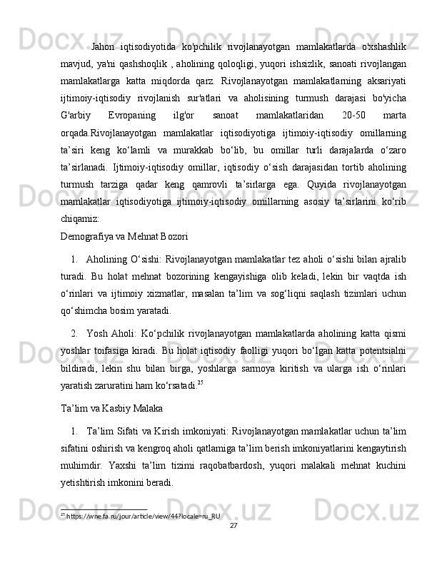 Jahon   iqtisodiyotida   ko'pchilik   rivojlanayotgan   mamlakatlarda   o'xshashlik
mavjud, ya'ni  qashshoqlik   , aholining  qoloqligi,  yuqori   ishsizlik,  sanoati  rivojlangan
mamlakatlarga   katta   miqdorda   qarz.   Rivojlanayotgan   mamlakatlarning   aksariyati
ijtimoiy-iqtisodiy   rivojlanish   sur'atlari   va   aholisining   turmush   darajasi   bo'yicha
G'arbiy   Evropaning   ilg'or   sanoat   mamlakatlaridan   20-50   marta
orqada.Rivojlanayotgan   mamlakatlar   iqtisodiyotiga   ijtimoiy-iqtisodiy   omillarning
ta’siri   keng   ko‘lamli   va   murakkab   bo‘lib,   bu   omillar   turli   darajalarda   o‘zaro
ta’sirlanadi.   Ijtimoiy-iqtisodiy   omillar,   iqtisodiy   o‘sish   darajasidan   tortib   aholining
turmush   tarziga   qadar   keng   qamrovli   ta’sirlarga   ega.   Quyida   rivojlanayotgan
mamlakatlar   iqtisodiyotiga   ijtimoiy-iqtisodiy   omillarning   asosiy   ta’sirlarini   ko‘rib
chiqamiz:
Demografiya va Mehnat Bozori
1. Aholining O‘sishi :  Rivojlanayotgan mamlakatlar  tez aholi  o‘sishi  bilan ajralib
turadi.   Bu   holat   mehnat   bozorining   kengayishiga   olib   keladi,   lekin   bir   vaqtda   ish
o‘rinlari   va   ijtimoiy   xizmatlar,   masalan   ta’lim   va   sog‘liqni   saqlash   tizimlari   uchun
qo‘shimcha bosim yaratadi.
2. Yosh   Aholi :   Ko‘pchilik   rivojlanayotgan   mamlakatlarda   aholining   katta   qismi
yoshlar   toifasiga   kiradi.   Bu   holat   iqtisodiy   faolligi   yuqori   bo‘lgan   katta   potentsialni
bildiradi,   lekin   shu   bilan   birga,   yoshlarga   sarmoya   kiritish   va   ularga   ish   o‘rinlari
yaratish zaruratini ham ko‘rsatadi. 25
Ta’lim va Kasbiy Malaka
1. Ta’lim Sifati va Kirish imkoniyati : Rivojlanayotgan mamlakatlar uchun ta’lim
sifatini oshirish va kengroq aholi qatlamiga ta’lim berish imkoniyatlarini kengaytirish
muhimdir.   Yaxshi   ta’lim   tizimi   raqobatbardosh,   yuqori   malakali   mehnat   kuchini
yetishtirish imkonini beradi.
25
 https://wne.fa.ru/jour/article/view/44?locale=ru_RU
27 
