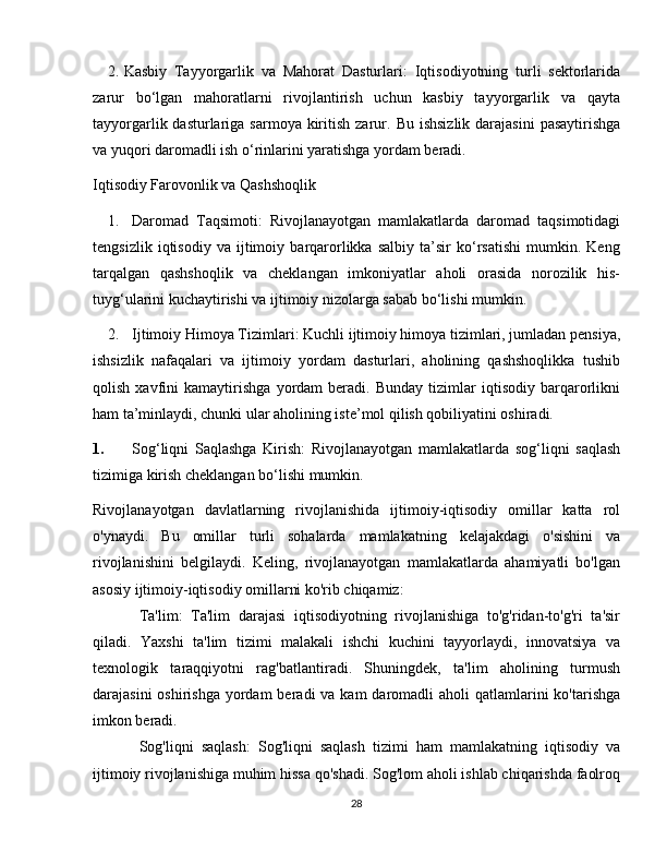 2. Kasbiy   Tayyorgarlik   va   Mahorat   Dasturlari :   Iqtisodiyotning   turli   sektorlarida
zarur   bo‘lgan   mahoratlarni   rivojlantirish   uchun   kasbiy   tayyorgarlik   va   qayta
tayyorgarlik dasturlariga sarmoya kiritish zarur.   Bu ishsizlik  darajasini  pasaytirishga
va yuqori daromadli ish o‘rinlarini yaratishga yordam beradi.
Iqtisodiy Farovonlik va Qashshoqlik
1. Daromad   Taqsimoti :   Rivojlanayotgan   mamlakatlarda   daromad   taqsimotidagi
tengsizlik   iqtisodiy   va   ijtimoiy   barqarorlikka   salbiy   ta’sir   ko‘rsatishi   mumkin.   Keng
tarqalgan   qashshoqlik   va   cheklangan   imkoniyatlar   aholi   orasida   norozilik   his-
tuyg‘ularini kuchaytirishi va ijtimoiy nizolarga sabab bo‘lishi mumkin.
2. Ijtimoiy Himoya Tizimlari : Kuchli ijtimoiy himoya tizimlari, jumladan pensiya,
ishsizlik   nafaqalari   va   ijtimoiy   yordam   dasturlari,   aholining   qashshoqlikka   tushib
qolish   xavfini   kamaytirishga   yordam   beradi.   Bunday   tizimlar   iqtisodiy   barqarorlikni
ham ta’minlaydi, chunki ular aholining iste’mol qilish qobiliyatini oshiradi.
1. Sog ‘ liqni   Saqlashga   Kirish :   Rivojlanayotgan   mamlakatlarda   sog ‘ liqni   saqlash
tizimiga   kirish   cheklangan   bo ‘ lishi   mumkin .
Rivojlanayotgan   davlatlarning   rivojlanishida   ijtimoiy-iqtisodiy   omillar   katta   rol
o'ynaydi.   Bu   omillar   turli   sohalarda   mamlakatning   kelajakdagi   o'sishini   va
rivojlanishini   belgilaydi.   Keling,   rivojlanayotgan   mamlakatlarda   ahamiyatli   bo'lgan
asosiy ijtimoiy-iqtisodiy omillarni ko'rib chiqamiz:
Ta'lim:   Ta'lim   darajasi   iqtisodiyotning   rivojlanishiga   to'g'ridan-to'g'ri   ta'sir
qiladi.   Yaxshi   ta'lim   tizimi   malakali   ishchi   kuchini   tayyorlaydi,   innovatsiya   va
texnologik   taraqqiyotni   rag'batlantiradi.   Shuningdek,   ta'lim   aholining   turmush
darajasini  oshirishga  yordam  beradi  va kam  daromadli  aholi  qatlamlarini  ko'tarishga
imkon beradi.
Sog'liqni   saqlash:   Sog'liqni   saqlash   tizimi   ham   mamlakatning   iqtisodiy   va
ijtimoiy rivojlanishiga muhim hissa qo'shadi. Sog'lom aholi ishlab chiqarishda faolroq
28 