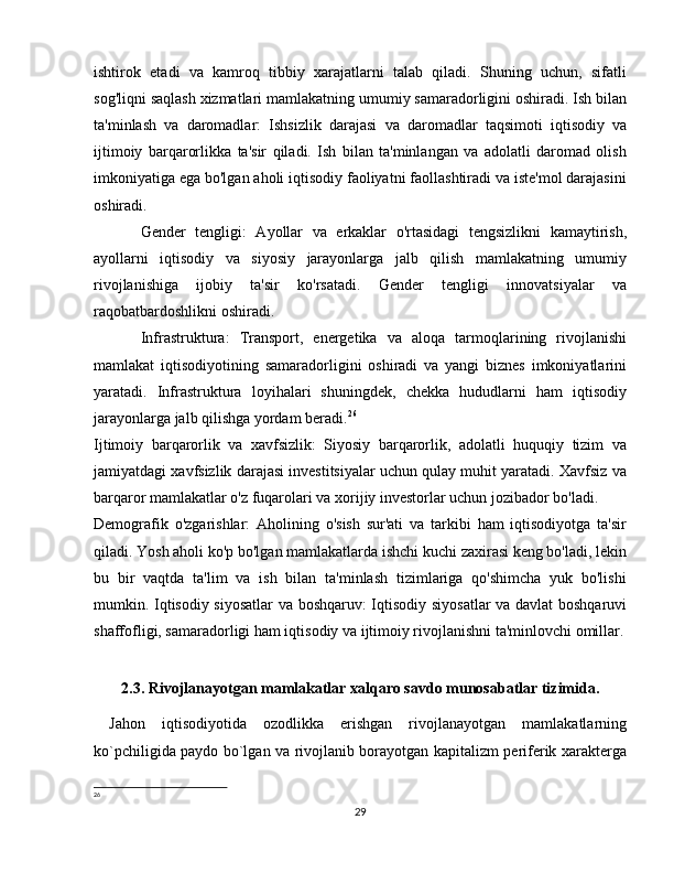 ishtirok   etadi   va   kamroq   tibbiy   xarajatlarni   talab   qiladi.   Shuning   uchun,   sifatli
sog'liqni saqlash xizmatlari mamlakatning umumiy samaradorligini oshiradi. Ish bilan
ta'minlash   va   daromadlar:   Ishsizlik   darajasi   va   daromadlar   taqsimoti   iqtisodiy   va
ijtimoiy   barqarorlikka   ta'sir   qiladi.   Ish   bilan   ta'minlangan   va   adolatli   daromad   olish
imkoniyatiga ega bo'lgan aholi iqtisodiy faoliyatni faollashtiradi va iste'mol darajasini
oshiradi.
Gender   tengligi:   Ayollar   va   erkaklar   o'rtasidagi   tengsizlikni   kamaytirish,
ayollarni   iqtisodiy   va   siyosiy   jarayonlarga   jalb   qilish   mamlakatning   umumiy
rivojlanishiga   ijobiy   ta'sir   ko'rsatadi.   Gender   tengligi   innovatsiyalar   va
raqobatbardoshlikni oshiradi.
Infrastruktura:   Transport,   energetika   va   aloqa   tarmoqlarining   rivojlanishi
mamlakat   iqtisodiyotining   samaradorligini   oshiradi   va   yangi   biznes   imkoniyatlarini
yaratadi.   Infrastruktura   loyihalari   shuningdek,   chekka   hududlarni   ham   iqtisodiy
jarayonlarga jalb qilishga yordam beradi. 26
Ijtimoiy   barqarorlik   va   xavfsizlik:   Siyosiy   barqarorlik,   adolatli   huquqiy   tizim   va
jamiyatdagi xavfsizlik darajasi investitsiyalar uchun qulay muhit yaratadi. Xavfsiz va
barqaror mamlakatlar o'z fuqarolari va xorijiy investorlar uchun jozibador bo'ladi.
Demografik   o'zgarishlar:   Aholining   o'sish   sur'ati   va   tarkibi   ham   iqtisodiyotga   ta'sir
qiladi. Yosh aholi ko'p bo'lgan mamlakatlarda ishchi kuchi zaxirasi keng bo'ladi, lekin
bu   bir   vaqtda   ta'lim   va   ish   bilan   ta'minlash   tizimlariga   qo'shimcha   yuk   bo'lishi
mumkin. Iqtisodiy siyosatlar  va boshqaruv: Iqtisodiy siyosatlar  va davlat boshqaruvi
shaffofligi, samaradorligi ham iqtisodiy va ijtimoiy rivojlanishni ta'minlovchi omillar.
             
2.3. Rivojlanayotgan mamlakatlar xalqaro savdo munosabatlar tizimida.
Jahon   iqtisodiyotida   ozodlikka   erishgan   rivojlanayotgan   mamlakatlarning
ko`pchiligida paydo bo`lgan va rivojlanib borayotgan kapitalizm periferik xarakterga
26
 
29 