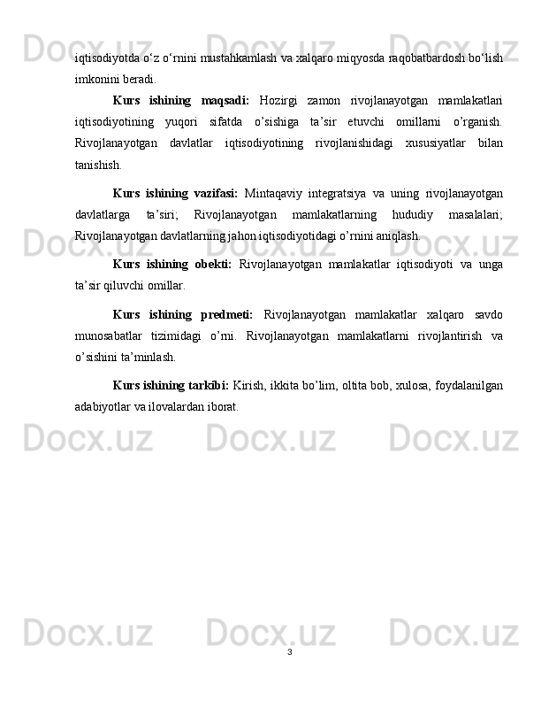 iqtisodiyotda o‘z o‘rnini mustahkamlash va xalqaro miqyosda raqobatbardosh bo‘lish
imkonini beradi.
Kurs   ishining   maqsadi:   Hozirgi   zamon   rivojlanayotgan   mamlakatlari
iqtisodiyotining   yuqori   sifatda   o’sishiga   ta’sir   etuvchi   omillarni   o’rganish.
Rivojlanayotgan   davlatlar   iqtisodiyotining   rivojlanishidagi   xususiyatlar   bilan
tanishish.
Kurs   ishining   vazifasi:   Mintaqaviy   integratsiya   va   uning   rivojlanayotgan
davlatlarga   ta’siri;   Rivojlanayotgan   mamlakatlarning   hududiy   masalalari;
Rivojlanayotgan davlatlarning jahon iqtisodiyotidagi o’rnini aniqlash. 
Kurs   ishining   obekti:   Rivojlanayotgan   mamlakatlar   iqtisodiyoti   va   unga
ta’sir qiluvchi omillar.
Kurs   ishining   predmeti:   Rivojlanayotgan   mamlakatlar   xalqaro   savdo
munosabatlar   tizimidagi   o’rni.   Rivojlanayotgan   mamlakatlarni   rivojlantirish   va
o’sishini ta’minlash. 
Kurs ishining tarkibi:  Kirish, ikkita bo’lim, oltita bob, xulosa, foydalanilgan
adabiyotlar va ilovalardan iborat.  
3 