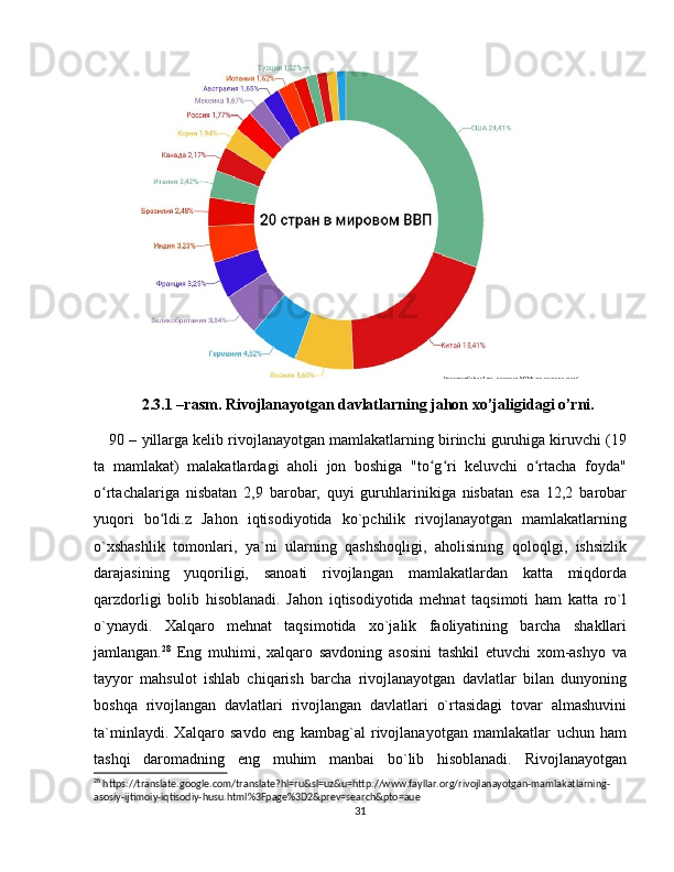 2.3.1 –rasm. Rivojlanayotgan davlatlarning jahon xo’jaligidagi o’rni.
90 – yillarga kelib rivojlanayotgan mamlakatlarning birinchi guruhiga kiruvchi (19
ta   mamlakat)   malakatlardagi   aholi   jon   boshiga   "to g ri   keluvchi   o rtacha   foyda"ʻ ʻ ʻ
o rtachalariga   nisbatan   2,9   barobar,   quyi   guruhlarinikiga   nisbatan   esa   12,2   barobar	
ʻ
yuqori   bo ldi.z   Jahon   iqtisodiyotida   ko`pchilik   rivojlanayotgan   mamlakatlarning	
ʻ
o`xshashlik   tomonlari,   ya`ni   ularning   qashshoqligi,   aholisining   qoloqlgi,   ishsizlik
darajasining   yuqoriligi,   sanoati   rivojlangan   mamlakatlardan   katta   miqdorda
qarzdorligi   bolib   hisoblanadi.   Jahon   iqtisodiyotida   mehnat   taqsimoti   ham   katta   ro`l
o`ynaydi.   Xalqaro   mehnat   taqsimotida   xo`jalik   faoliyatining   barcha   shakllari
jamlangan. 28
  Eng   muhimi,   xalqaro   savdoning   asosini   tashkil   etuvchi   xom-ashyo   va
tayyor   mahsulot   ishlab   chiqarish   barcha   rivojlanayotgan   davlatlar   bilan   dunyoning
boshqa   rivojlangan   davlatlari   rivojlangan   davlatlari   o`rtasidagi   tovar   almashuvini
ta`minlaydi.   Xalqaro   savdo   eng   kambag`al   rivojlanayotgan   mamlakatlar   uchun   ham
tashqi   daromadning   eng   muhim   manbai   bo`lib   hisoblanadi.   Rivojlanayotgan
28
 https://translate.google.com/translate?hl=ru&sl=uz&u=http://www.fayllar.org/rivojlanayotgan-mamlakatlarning-
asosiy-ijtimoiy-iqtisodiy-husu.html%3Fpage%3D2&prev=search&pto=aue
31 