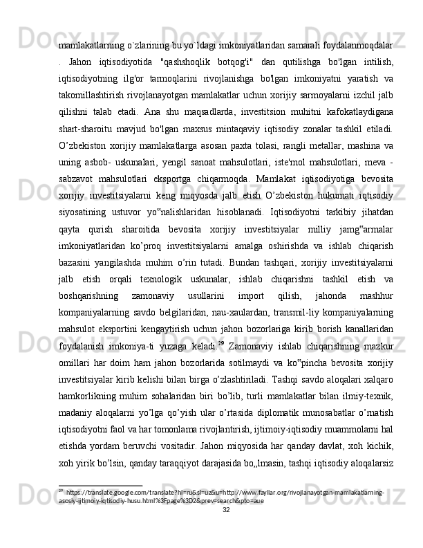 mamlakatlarning o`zlarining bu yo`ldagi imkoniyatlaridan samarali foydalanmoqdalar
.   Jahon   iqtisodiyotida   "qashshoqlik   botqog'i"   dan   qutilishga   bo'lgan   intilish,
iqtisodiyotning   ilg'or   tarmoqlarini   rivojlanishga   bo'lgan   imkoniyatni   yaratish   va
takomillashtirish   rivojlanayotgan   mamlakatlar   uchun   xorijiy   sarmoyalarni   izchil   jalb
qilishni   talab   etadi.   Ana   shu   maqsadlarda,   investitsion   muhitni   kafokatlaydigana
shart-sharoitu   mavjud   bo'lgan   maxsus   mintaqaviy   iqtisodiy   zonalar   tashkil   etiladi.
O’zbekiston   xorijiy   mamlakatlarga   asosan   paxta   tolasi,   rangli   metallar,   mashina   va
uning   asbob-   uskunalari,   yengil   sanoat   mahsulotlari,   iste'mol   mahsulotlari,   meva   -
sabzavot   mahsulotlari   eksportga   chiqarmoqda.   Mamlakat   iqtisodiyotiga   bevosita
xorijiy   investitsiyalarni   keng   miqyosda   jalb   etish   O’zbekiston   hukumati   iqtisodiy
siyosatining   ustuvor   yo nalishlaridan   hisoblanadi.   Iqtisodiyotni   tarkibiy   jihatdan‟
qayta   qurish   sharoitida   bevosita   xorijiy   investitsiyalar   milliy   jamg armalar	
‟
imkoniyatlaridan   ko’proq   investitsiyalarni   amalga   oshirishda   va   ishlab   chiqarish
bazasini   yangilashda   muhim   o’rin   tutadi.   Bundan   tashqari,   xorijiy   investitsiyalarni
jalb   etish   orqali   texnologik   uskunalar,   ishlab   chiqarishni   tashkil   etish   va
boshqarishning   zamonaviy   usullarini   import   qilish,   jahonda   mashhur
kompaniyalarning   savdo   belgilaridan,   nau-xaulardan,   transmil-liy   kompaniyalarning
mahsulot   eksportini   kengaytirish   uchun   jahon   bozorlariga   kirib   borish   kanallaridan
foydalanish   imkoniya-ti   yuzaga   keladi. 29
  Zamonaviy   ishlab   chiqarishning   mazkur
omillari   har   doim   ham   jahon   bozorlarida   sotilmaydi   va   ko pincha   bevosita   xorijiy	
‟
investitsiyalar kirib kelishi bilan birga o’zlashtiriladi. Tashqi  savdo aloqalari xalqaro
hamkorlikning   muhim   sohalaridan   biri   bo’lib,   turli   mamlakatlar   bilan   ilmiy-texnik,
madaniy   aloqalarni   yo’lga   qo’yish   ular   o’rtasida   diplomatik   munosabatlar   o’rnatish
iqtisodiyotni faol va har tomonlama rivojlantirish, ijtimoiy-iqtisodiy muammolarni hal
etishda   yordam   beruvchi   vositadir.   Jahon   miqyosida   har   qanday   davlat,   xoh   kichik,
xoh yirik bo’lsin, qanday taraqqiyot darajasida bo„lmasin, tashqi iqtisodiy aloqalarsiz
29
  https://translate.google.com/translate?hl=ru&sl=uz&u=http://www.fayllar.org/rivojlanayotgan-mamlakatlarning-
asosiy-ijtimoiy-iqtisodiy-husu.html%3Fpage%3D2&prev=search&pto=aue
32 