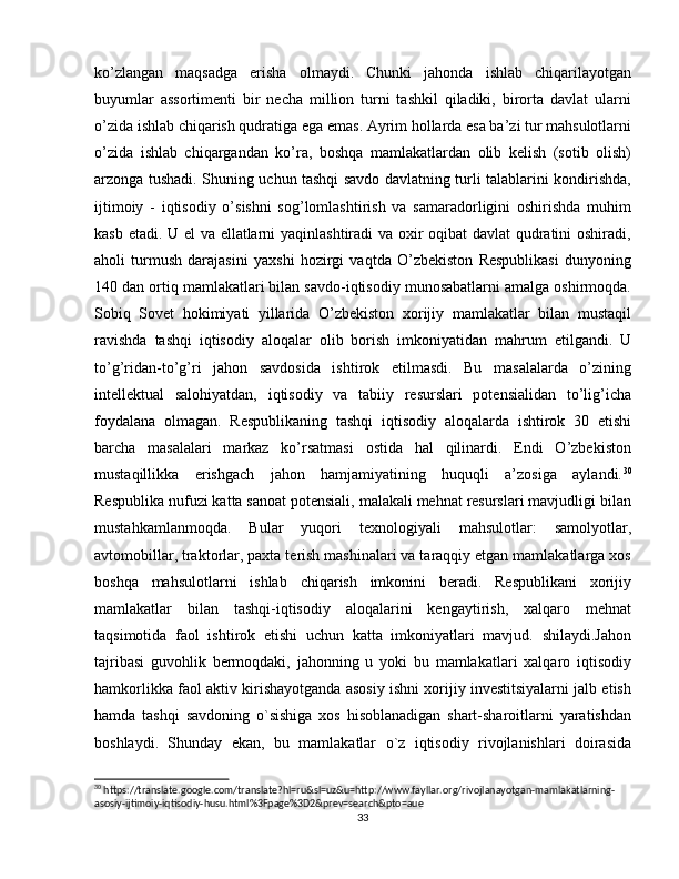 ko’zlangan   maqsadga   erisha   olmaydi.   Chunki   jahonda   ishlab   chiqarilayotgan
buyumlar   assortimenti   bir   necha   million   turni   tashkil   qiladiki,   birorta   davlat   ularni
o’zida ishlab chiqarish qudratiga ega emas. Ayrim hollarda esa ba’zi tur mahsulotlarni
o’zida   ishlab   chiqargandan   ko’ra,   boshqa   mamlakatlardan   olib   kelish   (sotib   olish)
arzonga tushadi. Shuning uchun tashqi savdo davlatning turli talablarini kondirishda,
ijtimoiy   -   iqtisodiy   o’sishni   sog’lomlashtirish   va   samaradorligini   oshirishda   muhim
kasb etadi. U el va ellatlarni yaqinlashtiradi va oxir oqibat davlat  qudratini oshiradi,
aholi   turmush   darajasini   yaxshi   hozirgi   vaqtda   O’zbekiston   Respublikasi   dunyoning
140 dan ortiq mamlakatlari bilan savdo-iqtisodiy munosabatlarni amalga oshirmoqda.
Sobiq   Sovet   hokimiyati   yillarida   O’zbekiston   xorijiy   mamlakatlar   bilan   mustaqil
ravishda   tashqi   iqtisodiy   aloqalar   olib   borish   imkoniyatidan   mahrum   etilgandi.   U
to’g’ridan-to’g’ri   jahon   savdosida   ishtirok   etilmasdi.   Bu   masalalarda   o’zining
intellektual   salohiyatdan,   iqtisodiy   va   tabiiy   resurslari   potensialidan   to’lig’icha
foydalana   olmagan.   Respublikaning   tashqi   iqtisodiy   aloqalarda   ishtirok   30   etishi
barcha   masalalari   markaz   ko’rsatmasi   ostida   hal   qilinardi.   Endi   O’zbekiston
mustaqillikka   erishgach   jahon   hamjamiyatining   huquqli   a’zosiga   aylandi. 30
Respublika nufuzi katta sanoat potensiali, malakali mehnat resurslari mavjudligi bilan
mustahkamlanmoqda.   Bular   yuqori   texnologiyali   mahsulotlar:   samolyotlar,
avtomobillar, traktorlar, paxta terish mashinalari va taraqqiy etgan mamlakatlarga xos
boshqa   mahsulotlarni   ishlab   chiqarish   imkonini   beradi.   Respublikani   xorijiy
mamlakatlar   bilan   tashqi-iqtisodiy   aloqalarini   kengaytirish,   xalqaro   mehnat
taqsimotida   faol   ishtirok   etishi   uchun   katta   imkoniyatlari   mavjud.   shilaydi.Jahon
tajribasi   guvohlik   bermoqdaki,   jahonning   u   yoki   bu   mamlakatlari   xalqaro   iqtisodiy
hamkorlikka faol aktiv kirishayotganda asosiy ishni xorijiy investitsiyalarni jalb etish
hamda   tashqi   savdoning   o`sishiga   xos   hisoblanadigan   shart-sharoitlarni   yaratishdan
boshlaydi.   Shunday   ekan,   bu   mamlakatlar   o`z   iqtisodiy   rivojlanishlari   doirasida
30
 https://translate.google.com/translate?hl=ru&sl=uz&u=http://www.fayllar.org/rivojlanayotgan-mamlakatlarning-
asosiy-ijtimoiy-iqtisodiy-husu.html%3Fpage%3D2&prev=search&pto=aue
33 