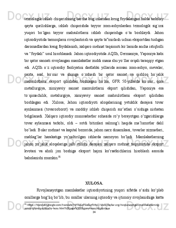 texnologik ishlab chiqarishning barcha bug`inlaridan keng foydalangan holda tarkibiy
qayta   qurilishlarga,   ishlab   chiqarishda   tayyor   xom-ashyolardan   texnologik   sig`imi
yuqori   bo`lgan   tayyor   mahsulotlarni   ishlab   chiqarishga   o`ta   boshlaydi.   Jahon
iqtisodiyotida tarmoqlarni rivojlantirish va qayta ta mirlash uchun eksportdan tushgan‟
daromadlardan keng foydalanish, xalqaro mehnat taqsimoti ko`lamida ancha istiqbolli
va “foydali” usul hisoblanadi. Jahon iqtisodiyotida AQSh, Germaniya, Yaponiya kabi
bir qator sanoati rivojlangan mamlakatlar xuddi mana shu yo`llar orqali taraqqiy etgan
edi.   AQSh   o`z   iqtisodiy   faoliyatini   dastlabki   yillarida   asosan   xom-ashyo,   mevalar,
paxta,   asal,   ko`mir   va   shunga   o`xshash   bir   qator   sanoat   va   qishloq   ho`jalik
mahsulotlarni   eksport   qilishdan   boshlagan   bo`lsa,   GFR   50-yillarda   ko`mir,   qora
metallurgiya,   ximiyaviy   sanoat   maxsulotlarni   ekport   qilishdan,   Yaponiya   esa
to`qimachilik,   metalurgiya,   ximiyaviy   sanoat   mahsulotlarni   eksport   qilishdan
boshlagan   edi.   Xulosa;   Jahon   iqtisodiyoti   aloqalarining   yetuklik   darajasi   tovar
aynlanmasi   (tovarooborot)   va   moddiy   ishlab   chiqarish   sur’atlari   o’sishiga   nisbatan
belgilanadi.  Xalqaro   iqtisodiy   munosabatlar   sohasida   ro’y   berayotgan  o’zgarishlarga
tovar   aylanmasi   tarkibi,   oldi   –   sotdi   bitimlari   salmog’i   haqida   ma’lumotlar   dalil
bo’ladi. Bular mehnat va kapital bozorida, jahon narx dinamikasi, tovarlar xizmatlari,
mablag’lar   harakatiga   yo’naltirilgan   ishlarda   namoyon   bo’ladi.   Mamlakatlarning
jahon   xo’jalik   aloqalariga   jalb   etilishi   darajasi   xalqaro   mehnat   taqsimotida   eksport
kvotasi   va   aholi   jon   boshiga   eksport   hajmi   ko’rsatkichlarini   hisoblash   asosida
baholanishi mumkin. 31
XULOSA.
Rivojlanayotgan   mamlakatlar   iqtisodiyotining   yuqori   sifatda   o‘sishi   ko‘plab
omillarga bog‘liq bo‘lib, bu omillar ularning iqtisodiy va ijtimoiy rivojlanishiga katta
31
  https://translate.google.com/translate?hl=ru&sl=uz&u=http://www.fayllar.org/rivojlanayotgan-mamlakatlarning-
asosiy-ijtimoiy-iqtisodiy-husu.html%3Fpage%3D2&prev=search&pto=aue
34 