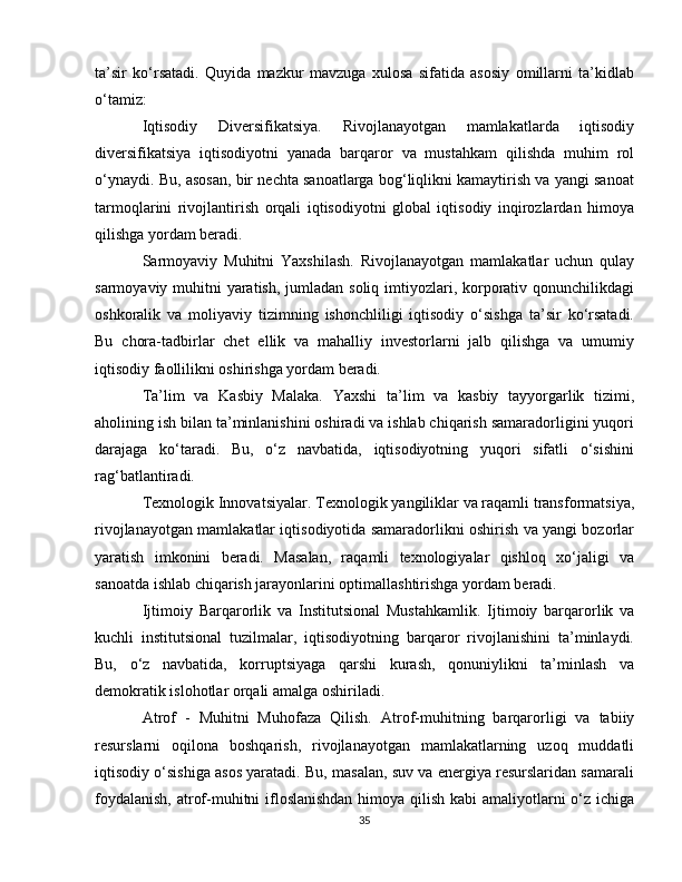 ta’sir   ko‘rsatadi.   Quyida   mazkur   mavzuga   xulosa   sifatida   asosiy   omillarni   ta’kidlab
o‘tamiz:
Iqtisodiy   Diversifikatsiya.   Rivojlanayotgan   mamlakatlarda   iqtisodiy
diversifikatsiya   iqtisodiyotni   yanada   barqaror   va   mustahkam   qilishda   muhim   rol
o‘ynaydi. Bu, asosan, bir nechta sanoatlarga bog‘liqlikni kamaytirish va yangi sanoat
tarmoqlarini   rivojlantirish   orqali   iqtisodiyotni   global   iqtisodiy   inqirozlardan   himoya
qilishga yordam beradi.
Sarmoyaviy   Muhitni   Yaxshilash.   Rivojlanayotgan   mamlakatlar   uchun   qulay
sarmoyaviy muhitni  yaratish, jumladan soliq imtiyozlari, korporativ qonunchilikdagi
oshkoralik   va   moliyaviy   tizimning   ishonchliligi   iqtisodiy   o‘sishga   ta’sir   ko‘rsatadi.
Bu   chora-tadbirlar   chet   ellik   va   mahalliy   investorlarni   jalb   qilishga   va   umumiy
iqtisodiy faollilikni oshirishga yordam beradi.
Ta’lim   va   Kasbiy   Malaka.   Yaxshi   ta’lim   va   kasbiy   tayyorgarlik   tizimi,
aholining ish bilan ta’minlanishini oshiradi va ishlab chiqarish samaradorligini yuqori
darajaga   ko‘taradi.   Bu,   o‘z   navbatida,   iqtisodiyotning   yuqori   sifatli   o‘sishini
rag‘batlantiradi.
Texnologik Innovatsiyalar.  Texnologik yangiliklar va raqamli transformatsiya,
rivojlanayotgan mamlakatlar iqtisodiyotida samaradorlikni oshirish va yangi bozorlar
yaratish   imkonini   beradi.   Masalan,   raqamli   texnologiyalar   qishloq   xo‘jaligi   va
sanoatda ishlab chiqarish jarayonlarini optimallashtirishga yordam beradi.
Ijtimoiy   Barqarorlik   va   Institutsional   Mustahkamlik.   Ijtimoiy   barqarorlik   va
kuchli   institutsional   tuzilmalar,   iqtisodiyotning   barqaror   rivojlanishini   ta’minlaydi.
Bu,   o‘z   navbatida,   korruptsiyaga   qarshi   kurash,   qonuniylikni   ta’minlash   va
demokratik islohotlar orqali amalga oshiriladi.
Atrof   -   Muhitni   Muhofaza   Qilish.   Atrof-muhitning   barqarorligi   va   tabiiy
resurslarni   oqilona   boshqarish,   rivojlanayotgan   mamlakatlarning   uzoq   muddatli
iqtisodiy o‘sishiga asos yaratadi. Bu, masalan, suv va energiya resurslaridan samarali
foydalanish,  atrof-muhitni ifloslanishdan  himoya qilish kabi  amaliyotlarni  o‘z ichiga
35 