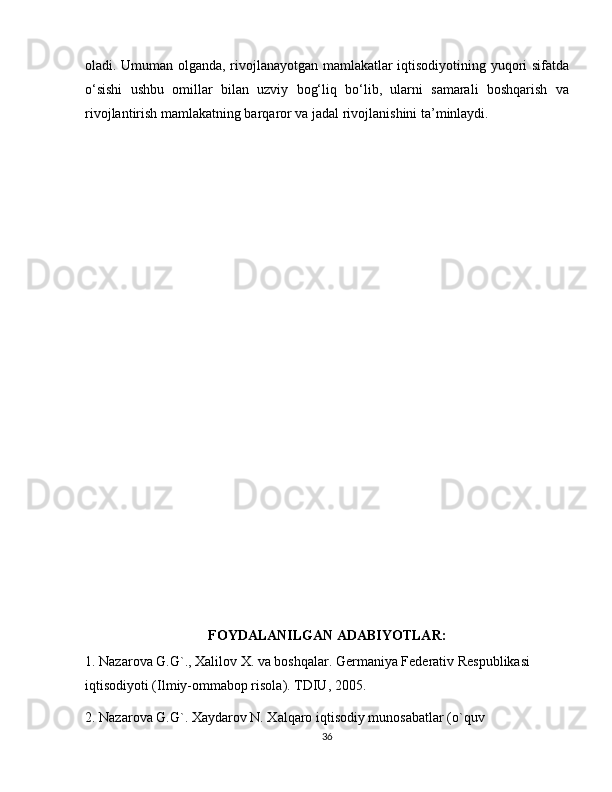 oladi. Umuman olganda, rivojlanayotgan mamlakatlar iqtisodiyotining yuqori sifatda
o‘sishi   ushbu   omillar   bilan   uzviy   bog‘liq   bo‘lib,   ularni   samarali   boshqarish   va
rivojlantirish mamlakatning barqaror va jadal rivojlanishini ta’minlaydi.
FOYDALANILGAN ADABIYOTLAR:
1. Nazarova G.G`., Хalilov Х. va boshqalar. Germaniya Federativ Respublikasi 
iqtisodiyoti (Ilmiy-ommabop risola). TDIU, 2005.
2. Nazarova G.G`. Хaydarov N. Хalqaro iqtisodiy munosabatlar (o`quv
36 