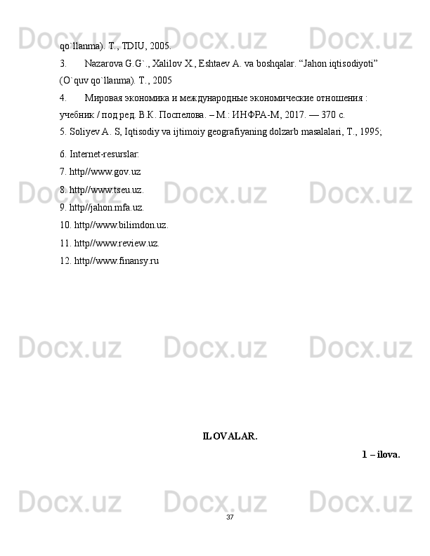 qo`llanma). T., TDIU, 2005.
3. Nazarova G.G`., Хalilov Х., Eshtaev A. va boshqalar. “Jahon iqtisodiyoti” 
(O`quv qo`llanma). T., 2005
4. Мировая экономика и международные экономические отношения :
учебник / под ред. В.К. Поспелова. – М.: ИНФРА-М, 2017. — 370 с.
5. Soliyev A. S, Iqtisodiy va ijtimoiy geografiyaning dolzarb masalalari, T., 1995;
6. Internet-resurslar:
7. http//www.gov.uz
8. http//www.tseu.uz.
9. http//jahon.mfa.uz.
10. http//www.bilimdon.uz.
11. http//www.review.uz.
12. http//www.finansy.ru
ILOVALAR.
1 – ilova.
37 