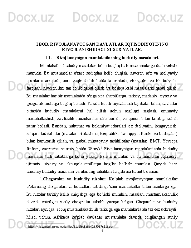 I BOB. RIVOJLANAYOTGAN DAVLATLAR IQTISODIYOTINING
RIVOJLANISHIDAGI XUSUSIYATLAR.
1.1. Rivojlanayotgan mamlakatlarning hududiy masalalari.
Mamlakatlar hududiy masalalari bilan bog'liq turli muammolarga duch kelishi
mumkin.   Bu   muammolar   o'zaro   sodiqdan   kelib   chiqish,   suveren   so'z   va   moliyaviy
qismlarni   aniqlash,   aniq   vaqtinchalik   holda   taqsimlash,   etnik,   din   va   tili   bo'yicha
farqlash, suverenlikni tan bo'lib qabul qilish, va boshqa kabi masalalarni qabul qilish.
Bu masalalar har bir mamlakatda o'ziga xos sharoitlarga, tarixiy, madaniy, siyosiy va
geografik muhitga bog'liq bo'ladi. Yaxshi ko'rib foydalanish tajribalar bilan, davlatlar
o'rtasida   hududiy   masalalarni   hal   qilish   uchun   sog'liqni   saqlash,   ommaviy
maslahatlashish,   xavfsizlik   muzokaralar   olib   borish,   va   qonun   bilan   tartibga   solish
zarur   bo'ladi.   Bundan,   hukumat   va   hokimiyat   idoralari   o'z   faoliyatini   kengaytirish,
xalqaro tashkilotlar (masalan, Birlashma, Respublika Taraqqiyot Banki, va boshqalar)
bilan   hamkorlik   qilish,   va   global   mintaqaviy   tashkilotlar   (masalan,   BMT,   Yevropa
Ittifoqi,   vaqtincha   xususiy   holda   Xitoy). 1
  Rivojlanayotgan   mamlakatlarda   hududiy
masalalar   turli   sabablarga   ko ra   yuzaga   kelishi   mumkin   va   bu   masalalar   iqtisodiy,ʻ
ijtimoiy,   siyosiy   va   ekologik   omillarga   bog liq   bo lishi   mumkin.   Quyida   ba'zi	
ʻ ʻ
umumiy hududiy masalalar va ularning sabablari haqida ma'lumot beraman:
1. Chegaralar   va   hududiy   nizolar :   Ko plab   rivojlanayotgan   mamlakatlar	
ʻ
o zlarining   chegaralari   va   hududlari   ustida   qo shni   mamlakatlar   bilan   nizolarga  ega.	
ʻ ʻ
Bu   nizolar   tarixiy   kelib   chiqishga   ega   bo lishi   mumkin,   masalan,   mustamlakachilik	
ʻ
davrida   chizilgan   sun'iy   chegaralar   sababli   yuzaga   kelgan.   Chegaralar   va   hududiy
nizolar, ayniqsa, sobiq mustamlakachilik tarixiga ega mamlakatlarda tez-tez uchraydi.
Misol   uchun,   Afrikada   ko'plab   davlatlar   mustamlaka   davrida   belgilangan   sun'iy
1
 https://lib.samtuit.uz/uploads/files/61a1f6c5a6b422.90676116.pdf
4 