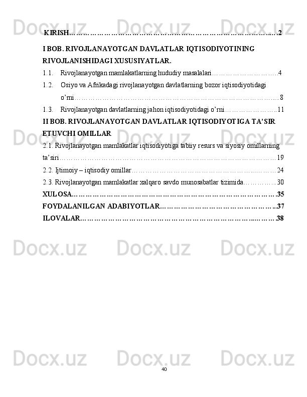   KIRISH…………………………………………………………………………..….2
I BOB. RIVOJLANAYOTGAN DAVLATLAR IQTISODIYOTINING 
RIVOJLANISHIDAGI XUSUSIYATLAR.
1.1. Rivojlanayotgan mamlakatlarning hududiy masalalari………………………..4
1.2. Osiyo va Afrikadagi rivojlanayotgan davlatlarning bozor iqtisodiyotidagi 
o’rni………………………………………………………………………….....8
1.3. Rivojlanayotgan davlatlarning jahon iqtisodiyotidagi o’rni…………………..11
II BOB. RIVOJLANAYOTGAN DAVLATLAR IQTISODIYOTIGA TA’SIR 
ETUVCHI OMILLAR
2.1. Rivojlanayotgan mamlakatlar iqtisodiyotiga tabiiy resurs va siyosiy omillarning 
ta’siri…………………………………………………………………………………19
2.2. Ijtimoiy – iqtisodiy omillar……………………………………………...………24
2.3. Rivojlanayotgan mamlakatlar xalqaro savdo munosabatlar tizimida…………...30
XULOSA…………………………………………………………………………….35
FOYDALANILGAN ADABIYOTLAR…………………………………………...37
ILOVALAR………………………………………………………………...……….38
40 