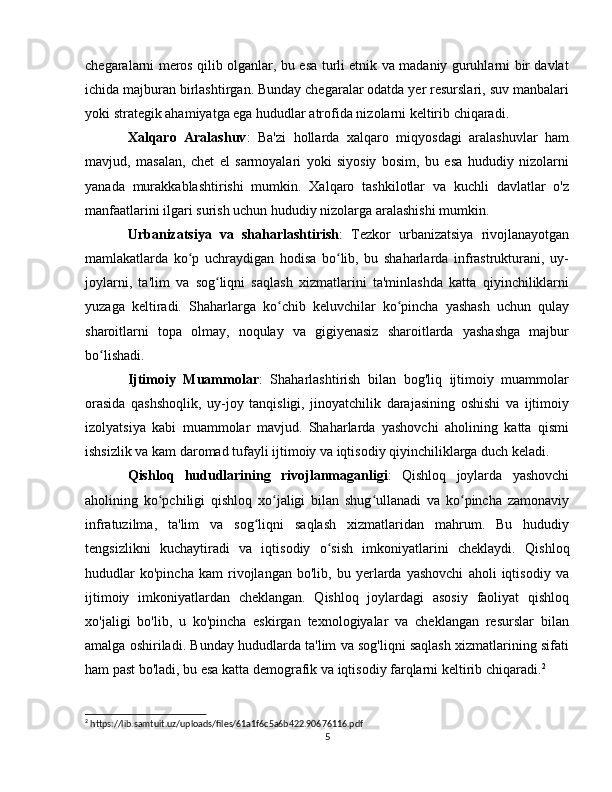 chegaralarni meros qilib olganlar, bu esa turli etnik va madaniy guruhlarni bir davlat
ichida majburan birlashtirgan. Bunday chegaralar odatda yer resurslari, suv manbalari
yoki strategik ahamiyatga ega hududlar atrofida nizolarni keltirib chiqaradi.
Xalqaro   Aralashuv :   Ba'zi   hollarda   xalqaro   miqyosdagi   aralashuvlar   ham
mavjud,   masalan,   chet   el   sarmoyalari   yoki   siyosiy   bosim,   bu   esa   hududiy   nizolarni
yanada   murakkablashtirishi   mumkin.   Xalqaro   tashkilotlar   va   kuchli   davlatlar   o'z
manfaatlarini ilgari surish uchun hududiy nizolarga aralashishi mumkin.
Urbanizatsiya   va   shaharlashtirish :   Tezkor   urbanizatsiya   rivojlanayotgan
mamlakatlarda   ko p   uchraydigan   hodisa   bo lib,   bu   shaharlarda   infrastrukturani,   uy-ʻ ʻ
joylarni,   ta'lim   va   sog liqni   saqlash   xizmatlarini   ta'minlashda   katta   qiyinchiliklarni	
ʻ
yuzaga   keltiradi.   Shaharlarga   ko chib   keluvchilar   ko pincha   yashash   uchun   qulay	
ʻ ʻ
sharoitlarni   topa   olmay,   noqulay   va   gigiyenasiz   sharoitlarda   yashashga   majbur
bo lishadi.	
ʻ
Ijtimoiy   Muammolar :   Shaharlashtirish   bilan   bog'liq   ijtimoiy   muammolar
orasida   qashshoqlik,   uy-joy   tanqisligi,   jinoyatchilik   darajasining   oshishi   va   ijtimoiy
izolyatsiya   kabi   muammolar   mavjud.   Shaharlarda   yashovchi   aholining   katta   qismi
ishsizlik va kam daromad tufayli ijtimoiy va iqtisodiy qiyinchiliklarga duch keladi.
Qishloq   hududlarining   rivojlanmaganligi :   Qishloq   joylarda   yashovchi
aholining   ko pchiligi   qishloq   xo jaligi   bilan   shug ullanadi   va   ko pincha   zamonaviy	
ʻ ʻ ʻ ʻ
infratuzilma,   ta'lim   va   sog liqni   saqlash   xizmatlaridan   mahrum.   Bu   hududiy	
ʻ
tengsizlikni   kuchaytiradi   va   iqtisodiy   o sish   imkoniyatlarini   cheklaydi.	
ʻ   Qishloq
hududlar   ko'pincha   kam   rivojlangan   bo'lib,   bu   yerlarda   yashovchi   aholi   iqtisodiy   va
ijtimoiy   imkoniyatlardan   cheklangan.   Qishloq   joylardagi   asosiy   faoliyat   qishloq
xo'jaligi   bo'lib,   u   ko'pincha   eskirgan   texnologiyalar   va   cheklangan   resurslar   bilan
amalga oshiriladi. Bunday hududlarda ta'lim va sog'liqni saqlash xizmatlarining sifati
ham past bo'ladi, bu esa katta demografik va iqtisodiy farqlarni keltirib chiqaradi. 2
2
 https://lib.samtuit.uz/uploads/files/61a1f6c5a6b422.90676116.pdf
5 