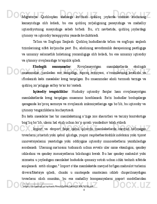 Migratsiya:   Qishloqdan   shaharga   ko'chish   qishloq   joylarda   mehnat   kuchining
kamayishiga   olib   keladi,   bu   esa   qishloq   xo'jaligining   pasayishiga   va   mahalliy
iqtisodiyotning   susayishiga   sabab   bo'ladi.   Bu,   o'z   navbatida,   qishloq   joylardagi
ijtimoiy va iqtisodiy taraqqiyotni yanada kechiktiradi.
Ta'lim   va   Sog'liqni   Saqlash:   Qishloq   hududlarida   ta'lim   va   sog'liqni   saqlash
tizimlarining  sifati  ko'pincha   past.  Bu,   aholining  savodxonlik  darajasining  pastligiga
va   umumiy   salomatlik   holatining   yomonligiga   olib   keladi,   bu   esa   umumiy   iqtisodiy
va ijtimoiy rivojlanishga to'sqinlik qiladi.
Ekologik   muammolar :   Rivojlanayotgan   mamlakatlarda   ekologik
muammolar,   jumladan   suv   tanqisligi,   tuproq   eroziyasi,   o rmonlarning   kesilishi   vaʻ
ifloslanish   kabi   masalalar   keng   tarqalgan.   Bu   muammolar   aholi   turmush   tarziga   va
qishloq xo jaligiga salbiy ta'sir ko rsatadi.	
ʻ ʻ
Iqtisodiy   tengsizliklar :   Hududiy   iqtisodiy   farqlar   ham   rivojlanayotgan
mamlakatlarda   keng   tarqalgan   muammo   hisoblanadi.   Ba'zi   hududlar   boshqalarga
qaraganda ko proq sarmoya va rivojlanish imkoniyatlariga ega bo lib, bu iqtisodiy va	
ʻ ʻ
ijtimoiy tengsizliklarni kuchaytiradi.
Bu kabi masalalar har bir mamlakatning o ziga xos sharoitlari va tarixiy kontekstiga	
ʻ
bog liq bo lib, ularni hal etish uchun ko p qirrali yondashuv talab etiladi.	
ʻ ʻ ʻ
Import   va   eksport   faqat   qabul   qiluvchi   mamlakatlarda   mavjud   bo'lmagan
tovarlarni jo'natish yoki qabul qilishga, yuqori raqobatbardoshlik indeksini yoki tijorat
innovatsiyalarini   yaratishga   yoki   oddiygina   iqtisodiy   munosabatlarni   yaxshilashga
asoslanadi.  Ularning ma'nosini  tushunish  uchun avvalo  ular  nima ekanligini, qanday
ishlashini   va  qanday  xususiyatlarini   bilishingiz   kerak.  Bu  har   qanday  mahsulot   yoki
xizmatni u joylashgan mamlakat hududida qonuniy sotish uchun ichki tashish sifatida
aniqlanadi. sotib olingan. 3
 Import o'sha mamlakatda mavjud bo'lgan mahsulot turlarini
diversifikatsiya   qiladi,   chunki   u   mintaqada   muntazam   ishlab   chiqarilmaydigan
tovarlarni   olish   mumkin,   bu   esa   mahalliy   kompaniyalarni   import   modellaridan
3
 https://lib.samtuit.uz/uploads/files/61a1f6c5a6b422.90676116.pdf
6 