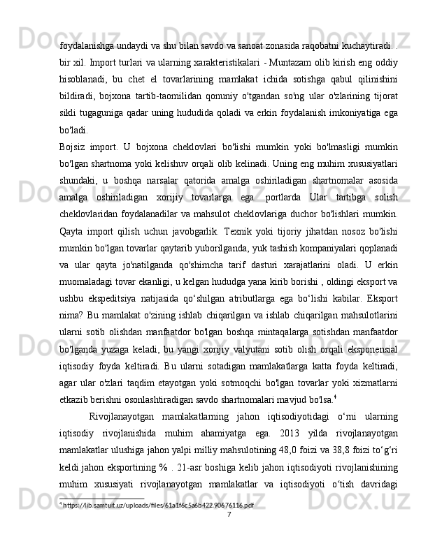 foydalanishga undaydi va shu bilan savdo va sanoat zonasida raqobatni kuchaytiradi. .
bir xil. Import turlari va ularning xarakteristikalari - Muntazam olib kirish eng oddiy
hisoblanadi,   bu   chet   el   tovarlarining   mamlakat   ichida   sotishga   qabul   qilinishini
bildiradi,   bojxona   tartib-taomilidan   qonuniy   o'tgandan   so'ng   ular   o'zlarining   tijorat
sikli tugaguniga qadar uning hududida qoladi va erkin foydalanish imkoniyatiga ega
bo'ladi.
Bojsiz   import.   U   bojxona   cheklovlari   bo'lishi   mumkin   yoki   bo'lmasligi   mumkin
bo'lgan shartnoma yoki kelishuv orqali olib kelinadi. Uning eng muhim xususiyatlari
shundaki,   u   boshqa   narsalar   qatorida   amalga   oshiriladigan   shartnomalar   asosida
amalga   oshiriladigan   xorijiy   tovarlarga   ega.   portlarda   Ular   tartibga   solish
cheklovlaridan  foydalanadilar  va   mahsulot   cheklovlariga  duchor   bo'lishlari   mumkin.
Qayta   import   qilish   uchun   javobgarlik.   Texnik   yoki   tijoriy   jihatdan   nosoz   bo'lishi
mumkin bo'lgan tovarlar qaytarib yuborilganda, yuk tashish kompaniyalari qoplanadi
va   ular   qayta   jo'natilganda   qo'shimcha   tarif   dasturi   xarajatlarini   oladi.   U   erkin
muomaladagi tovar ekanligi, u kelgan hududga yana kirib borishi , oldingi eksport va
ushbu   ekspeditsiya   natijasida   qo‘shilgan   atributlarga   ega   bo‘lishi   kabilar.   Eksport
nima?   Bu   mamlakat   o'zining   ishlab   chiqarilgan   va   ishlab   chiqarilgan   mahsulotlarini
ularni   sotib   olishdan   manfaatdor   bo'lgan   boshqa   mintaqalarga   sotishdan   manfaatdor
bo'lganda   yuzaga   keladi,   bu   yangi   xorijiy   valyutani   sotib   olish   orqali   eksponensial
iqtisodiy   foyda   keltiradi.   Bu   ularni   sotadigan   mamlakatlarga   katta   foyda   keltiradi,
agar   ular   o'zlari   taqdim   etayotgan   yoki   sotmoqchi   bo'lgan   tovarlar   yoki   xizmatlarni
etkazib berishni osonlashtiradigan savdo shartnomalari mavjud bo'lsa. 4
Rivojlanayotgan   mamlakatlarning   jahon   iqtisodiyotidagi   o‘rni   ularning
iqtisodiy   rivojlanishida   muhim   ahamiyatga   ega.   2013   yilda   rivojlanayotgan
mamlakatlar ulushiga jahon yalpi milliy mahsulotining 48,0 foizi va 38,8 foizi to‘g‘ri
keldi.jahon   eksportining   %   .   21-asr   boshiga   kelib   jahon   iqtisodiyoti   rivojlanishining
muhim   xususiyati   rivojlanayotgan   mamlakatlar   va   iqtisodiyoti   o tish   davridagiʻ
4
 https://lib.samtuit.uz/uploads/files/61a1f6c5a6b422.90676116.pdf
7 