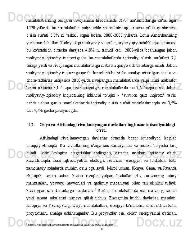 mamlakatlarning   barqaror   rivojlanishi   hisoblanadi.   XVF   ma'lumotlariga   ko'ra,   agar
1990-yillarda   bu   mamlakatlar   yalpi   ichki   mahsulotining   o'rtacha   yillik   qo'shimcha
o'sish   sur'ati   3,2%   ni   tashkil   etgan   bo'lsa,   2000-2002   yillarda   Lotin   Amerikasining
yirik mamlakatlari Turkiyadagi moliyaviy voqealar, siyosiy qiyinchiliklarga qaramay,
bu   ko'rsatkich   o'rtacha   darajada   4,8%   ni   tashkil   etdi.   2008-yilda   boshlangan   jahon
moliyaviy-iqtisodiy   inqirozigacha   bu   mamlakatlarda   iqtisodiy   o‘sish   sur’atlari   7,4
foizga yetdi va rivojlangan mamlakatlarga nisbatan qariyb uch barobarga oshdi. Jahon
moliyaviy-iqtisodiy inqiroziga qarshi kurashish bo‘yicha amalga oshirilgan dastur va
chora-tadbirlar natijasida 2010-yilda rivojlangan mamlakatlarda yalpi ichki mahsulot
hajmi o‘rtacha 3,1 foizga, rivojlanayotgan mamlakatlarda esa 7,5 foizga o‘sdi. Jahon
moliyaviy-iqtisodiy   inqirozining   ikkinchi   to'lqini   -   "suveren   qarz   inqirozi"   ta'siri
ostida   ushbu   guruh   mamlakatlarida   iqtisodiy   o'sish   sur'ati   sekinlashmoqda   va   0,5%
dan 4,7% gacha pasaymoqda.
1.2. Osiyo va Afrikadagi rivojlanayotgan davlatlarning bozor iqtisodiyotidagi
o’rni.
Afrikadagi   rivojlanayotgan   davlatlar   o'rtasida   bozor   iqtisodiyoti   ko'plab
taraqqiy   etmoqda.   Bu   davlatlarning   o'ziga   xos   xususiyatlari   va   modeli   bo'yicha   farq
qiladi,   lekin   ko'pgina   o'zgarishlar   sodirgach,   o'rtacha   ravshan   iqtisodiy   o'sish
kuzatilmoqda.   Bazi   iqtisodiyotida   ekologik   resurslar,   energiya,   va   to'shaklar   kabi
zamonaviy  sohalarda   muhim  o'rin  egallaydi.  Misol  uchun,  Kenya,   Gana,  va  Ruanda
ekologik   turizm   uchun   kuchli   rivojlanayotgan   hududlar.   Bu,   turizmning   tabiiy
manzaralari,   yovvoyi   hayvonlari   va   qadimiy   madaniyati   bilan   tan   olinishi   tufayli
kuchaygan   sari   dasturlarga   asoslanadi. 5
  Boshqa   mamlakatlarda   esa,   madaniy,   sanoat
yoki   sanoat   sohalarini   himoya   qilish   uchun.   Energetika   kuchli   davlatlar,   masalan,
Efiopiya va Yevropedagi Osiyo mamlakatlari, energiya ta'minotini olish uchun katta
proyektlarni   amalga   oshirishganlar.   Bu   proyektlar   esa,   elektr   energiyasini   o'stirish,
5
 https://lib.samtuit.uz/uploads/files/61a1f6c5a6b422.90676116.pdf
8 