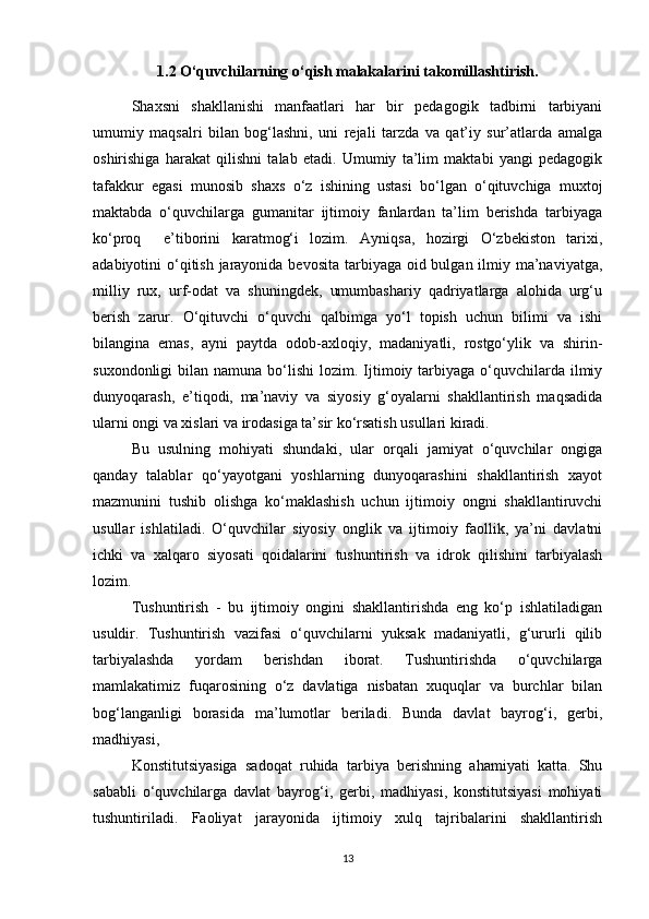 1.2 O‘quvchilarning o‘qish malakalarini takomillashtirish.
Shaxsni   shakllanishi   manfaatlari   har   bir   pedagogik   tadbirni   tarbiyani
umumiy   maqsalri   bilan   bog‘lashni,   uni   rejali   tarzda   va   qat’iy   sur’atlarda   amalga
oshirishiga   harakat   qilishni   talab   etadi.   Umumiy   ta’lim   maktabi   yangi   pedagogik
tafakkur   egasi   munosib   shaxs   o‘z   ishining   ustasi   bo‘lgan   o‘qituvchiga   muxtoj
maktabda   o‘quvchilarga   gumanitar   ijtimoiy   fanlardan   ta’lim   berishda   tarbiyaga
ko‘proq     e’tiborini   karatmog‘i   lozim.   Ayniqsa,   hozirgi   O‘zbekiston   tarixi,
adabiyotini o‘qitish jarayonida bevosita tarbiyaga oid bulgan ilmiy ma’naviyatga,
milliy   rux,   urf-odat   va   shuningdek,   umumbashariy   qadriyatlarga   alohida   urg‘u
berish   zarur.   O‘qituvchi   o‘quvchi   qalbimga   yo‘l   topish   uchun   bilimi   va   ishi
bilangina   emas,   ayni   paytda   odob-axloqiy,   madaniyatli,   rostgo‘ylik   va   shirin-
suxondonligi   bilan  namuna  bo‘lishi  lozim.  Ijtimoiy tarbiyaga  o‘quvchilarda  ilmiy
dunyoqarash,   e’tiqodi,   ma’naviy   va   siyosiy   g‘oyalarni   shakllantirish   maqsadida
ularni ongi va xislari va irodasiga ta’sir ko‘rsatish usullari kiradi. 
Bu   usulning   mohiyati   shundaki,   ular   orqali   jamiyat   o‘quvchilar   ongiga
qanday   talablar   qo‘yayotgani   yoshlarning   dunyoqarashini   shakllantirish   xayot
mazmunini   tushib   olishga   ko‘maklashish   uchun   ijtimoiy   ongni   shakllantiruvchi
usullar   ishlatiladi.   O‘quvchilar   siyosiy   onglik   va   ijtimoiy   faollik,   ya’ni   davlatni
ichki   va   xalqaro   siyosati   qoidalarini   tushuntirish   va   idrok   qilishini   tarbiyalash
lozim. 
Tushuntirish   -   bu   ijtimoiy   ongini   shakllantirishda   eng   ko‘p   ishlatiladigan
usuldir.   Tushuntirish   vazifasi   o‘quvchilarni   yuksak   madaniyatli,   g‘ururli   qilib
tarbiyalashda   yordam   berishdan   iborat.   Tushuntirishda   o‘quvchilarga
mamlakatimiz   fuqarosining   o‘z   davlatiga   nisbatan   xuquqlar   va   burchlar   bilan
bog‘langanligi   borasida   ma’lumotlar   beriladi.   Bunda   davlat   bayrog‘i,   gerbi,
madhiyasi, 
Konstitutsiyasiga   sadoqat   ruhida   tarbiya   berishning   ahamiyati   katta.   Shu
sababli   o‘quvchilarga   davlat   bayrog‘i,   gerbi,   madhiyasi,   konstitutsiyasi   mohiyati
tushuntiriladi.   Faoliyat   jarayonida   ijtimoiy   xulq   tajribalarini   shakllantirish
13 