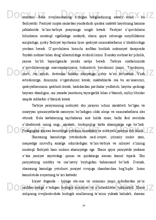 mumkin.   Bola   rivojlanishining   o‘zligini   belgilashining   asosiy   omili   -   bu
faoliyatdir. Faoliyat nuqtai nazardan yondashish qoidasi maktab hayotining hamma
jabhalarida   ta’lim-tarbiya   jarayoniga   singib   ketadi.   Faoliyat   o‘quvchilarni
bilimlarini   mustaqil   egallashga   undaydi,   ularni   qaysi   ixtisosga   moyilliklarini
aniqlashga, ijodiy faoliyat tajribasini hissi qadriyat munosabatlarini o‘zlashtirishga
yordam   beradi.   O‘quvchilarni   birinchi   sinfdan   boshlab   imkoniyat   darajasida
foydali mehnat bilan shug‘ullantirilshga erishish lozim. Bunday mehnat ko‘pchilik,
jamoa   bo‘lib   bajarilganida   yaxshi   natija   beradi.   Tarbiya   soatlarimizda
o‘quvchilarimizga   marosimlarimizni   tushuntirib   borishimiz   lozim.   Topishmoq,
she’r,   tez   aytish,   dostonlar   bolalar   ruhiyatiga   ijobiy   ta’sir   ko‘rsatadi.   Yosh
avlodimizga,   dinimizni   o‘rgatishimiz   kerak,   maktablarda   esa   bu   an’anarimiz,
qadriyatlarimizni qadrlash kerak, hadislardan parchalar yodlatish, hayitni qadimgi
bayram ekanligini, uni yanada yaxshiroq tayorgarlik bilan o‘tkazish, milliy liboslar
xaqida suhbatlar o‘tkazish kerak. 
Tarbiya   jarayonining   mohiyati   shu   jarayon   uchun   xarakterli   bo‘lgan   va
muayyan   qonuniyatlarda   namoyon   bo‘ladigan   ichki   aloqa   va   munosabatlarni   aks
ettiradi.   Bola   kattalarning   tajribalarini   sust   holda   emas,   balki   faol   ravishda
o‘zlashtiradi   uning   ongi,   xarakati,   tirishqoqligi   katta   ahamiyatga   ega   bo‘ladi.
Pedagogika shaxsni kamolotga yetishini murakkab va ziddiyatli jarayon deb biladi.
Shaxsning   kamolotga   yetishishida   nasl-irsiyat,   ijtimoiy   muhit   xam,
maqsadga   muvofiq   amalga   oshiriladigan   ta’lim-tarbiya   va   nihoyat   o‘zining
mustaqil   faoliyati   ham   muhim   ahamiyatga   ega.   Shaxs   qaysi   jamiyatda   yashasa
o‘sha   jamiyat   xayotidagi   qonun   va   qoidalarga   asosan   kamol   topadi.   Shu
jamiyatning   moddiy   va   ma’naviy   boyligidan   bahramand   bo‘ladi.   Demak,
shaxsning   kamolga   yetishuvi   jamiyat   rivojiga   chambarchas   bog‘liqdir.   Inson
kamolotida irsiyatning ta’siri kattadir.
Irsiyat   deganda   -   bolaga   ota-ona   va   umuman   yaqin   ajdodlardan   ya’ni
nasldan-naslga   o‘tadigan   biologik   xususiyat   va   o‘xshashliklar   tushuniladi.   Shaxs
xulqining   rivojlantirishda   biologik   omillarning   ta’sirini   yuksak   baholab,   shaxsni
14 