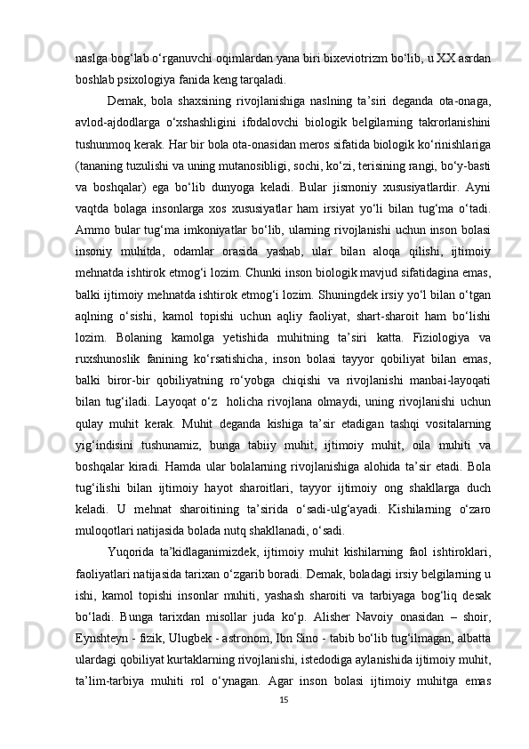 naslga bog‘lab o‘rganuvchi oqimlardan yana biri bixeviotrizm bo‘lib, u XX asrdan
boshlab psixologiya fanida keng tarqaladi. 
Demak,   bola   shaxsining   rivojlanishiga   naslning   ta’siri   deganda   ota-onaga,
avlod-ajdodlarga   o‘xshashligini   ifodalovchi   biologik   belgilarning   takrorlanishini
tushunmoq kerak. Har bir bola ota-onasidan meros sifatida biologik ko‘rinishlariga
(tananing tuzulishi va uning mutanosibligi, sochi, ko‘zi, terisining rangi, bo‘y-basti
va   boshqalar)   ega   bo‘lib   dunyoga   keladi.   Bular   jismoniy   xususiyatlardir.   Ayni
vaqtda   bolaga   insonlarga   xos   xususiyatlar   ham   irsiyat   yo‘li   bilan   tug‘ma   o‘tadi.
Ammo bular  tug‘ma imkoniyatlar  bo‘lib, ularning rivojlanishi  uchun inson bolasi
insoniy   muhitda,   odamlar   orasida   yashab,   ular   bilan   aloqa   qilishi,   ijtimoiy
mehnatda ishtirok etmog‘i lozim. Chunki inson biologik mavjud sifatidagina emas,
balki ijtimoiy mehnatda ishtirok etmog‘i lozim. Shuningdek irsiy yo‘l bilan o‘tgan
aqlning   o‘sishi,   kamol   topishi   uchun   aqliy   faoliyat,   shart-sharoit   ham   bo‘lishi
lozim.   Bolaning   kamolga   yetishida   muhitning   ta’siri   katta.   Fiziologiya   va
ruxshunoslik   fanining   ko‘rsatishicha,   inson   bolasi   tayyor   qobiliyat   bilan   emas,
balki   biror-bir   qobiliyatning   ro‘yobga   chiqishi   va   rivojlanishi   manbai-layoqati
bilan   tug‘iladi.   Layoqat   o‘z     holicha   rivojlana   olmaydi,   uning   rivojlanishi   uchun
qulay   muhit   kerak.   Muhit   deganda   kishiga   ta’sir   etadigan   tashqi   vositalarning
yig‘indisini   tushunamiz,   bunga   tabiiy   muhit,   ijtimoiy   muhit,   oila   muhiti   va
boshqalar   kiradi.   Hamda   ular   bolalarning   rivojlanishiga   alohida   ta’sir   etadi.   Bola
tug‘ilishi   bilan   ijtimoiy   hayot   sharoitlari,   tayyor   ijtimoiy   ong   shakllarga   duch
keladi.   U   mehnat   sharoitining   ta’sirida   o‘sadi-ulg‘ayadi.   Kishilarning   o‘zaro
muloqotlari natijasida bolada nutq shakllanadi, o‘sadi.
Yuqorida   ta’kidlaganimizdek,   ijtimoiy   muhit   kishilarning   faol   ishtiroklari,
faoliyatlari natijasida tarixan o‘zgarib boradi. Demak, boladagi irsiy belgilarning u
ishi,   kamol   topishi   insonlar   muhiti,   yashash   sharoiti   va   tarbiyaga   bog‘liq   desak
bo‘ladi.   Bunga   tarixdan   misollar   juda   ko‘p.   Alisher   Navoiy   onasidan   –   shoir,
Eynshteyn - fizik, Ulugbek - astronom, Ibn Sino - tabib bo‘lib tug‘ilmagan, albatta
ulardagi qobiliyat kurtaklarning rivojlanishi, istedodiga aylanishida ijtimoiy muhit,
ta’lim-tarbiya   muhiti   rol   o‘ynagan.   Agar   inson   bolasi   ijtimoiy   muhitga   emas
15 