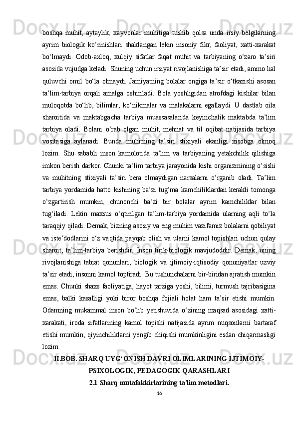 boshqa   muhit,   aytaylik,   xayvonlar   muhitiga   tushib   qolsa   unda   irsiy   belgilarning
ayrim   biologik   ko‘rinishlari   shaklangan   lekin   insoniy   fikr,   faoliyat,   xatti-xarakat
bo‘lmaydi.   Odob-axloq,   xulqiy   sifatlar   faqat   muhit   va   tarbiyaning   o‘zaro   ta’siri
asosida vujudga keladi. Shuning uchun irsiyat rivojlanishiga ta’sir etadi, ammo hal
quluvchi   omil   bo‘la   olmaydi.   Jamiyatning   bolalar   ongiga   ta’sir   o‘tkazishi   asosan
ta’lim-tarbiya   orqali   amalga   oshiriladi.   Bola   yoshligidan   atrofdagi   kishilar   bilan
muloqotda   bo‘lib,   bilimlar,   ko‘nikmalar   va   malakalarni   egallaydi.   U   dastlab   oila
sharoitida   va   maktabgacha   tarbiya   muassasalarida   keyinchalik   maktabda   ta’lim
tarbiya   oladi.   Bolani   o‘rab   olgan   muhit,   mehnat   va   til   oqibat   natijasida   tarbiya
vositasiga   aylanadi.   Bunda   muhitning   ta’siri   stixiyali   ekanligi   xisobga   olmoq
lozim.   Shu   sababli   inson   kamolotida   ta’lim   va   tarbiyaning   yetakchilik   qilishiga
imkon berish darkor. Chunki ta’lim tarbiya jarayonida kishi organizmining o‘sishi
va   muhitning   stixiyali   ta’siri   bera   olmaydigan   narsalarni   o‘rganib   oladi.   Ta’lim
tarbiya   yordamida   hatto   kishining   ba’zi   tug‘ma   kamchiliklardan   kerakli   tomonga
o‘zgartirish   mumkin,   chunonchi   ba’zi   bir   bolalar   ayrim   kamchiliklar   bilan
tug‘iladi.   Lekin   maxsus   o‘qtirilgan   ta’lim-tarbiya   yordamida   ularning   aqli   to‘la
taraqqiy qiladi. Demak, bizning asosiy va eng muhim vazifamiz bolalarni qobiliyat
va iste’dodlarini  o‘z vaqtida payqab  olish va ularni  kamol  topishlari  uchun qulay
sharoit,   ta’lim-tarbiya   berishdir.   Inson   tirik-biologik   mavjudoddir.   Demak,   uning
rivojlanishiga   tabiat   qonunlari,   biologik   va   ijtimoiy-iqtisodiy   qonuniyatlar   uzviy
ta’sir etadi, insonni kamol toptiradi. Bu tushunchalarni bir-biridan ajratish mumkin
emas.  Chunki   shaxs   faoliyatiga,  hayot  tarziga  yoshi,  bilimi,  turmush  tajribasigina
emas,   balki   kasalligi   yoki   biror   boshqa   fojiali   holat   ham   ta’sir   etishi   mumkin.
Odamning   mukammal   inson   bo‘lib   yetishuvida   o‘zining   maqsad   asosidagi   xatti-
xarakati,   iroda   sifatlarining   kamol   topishi   natijasida   ayrim   nuqsonlarni   bartaraf
etishi  mumkin, qiyinchiliklarni  yengib chiqishi  mumkinligini esdan  chiqarmasligi
lozim. 
II.BOB.   SHARQ UYG‘ONISH DAVRI OLIMLARINING IJTIMOIY-
PSIXOLOGIK, PEDAGOGIK QARASHLARI
2.1 Sharq mutafakkirlarining ta'lim metodlari.
16 
