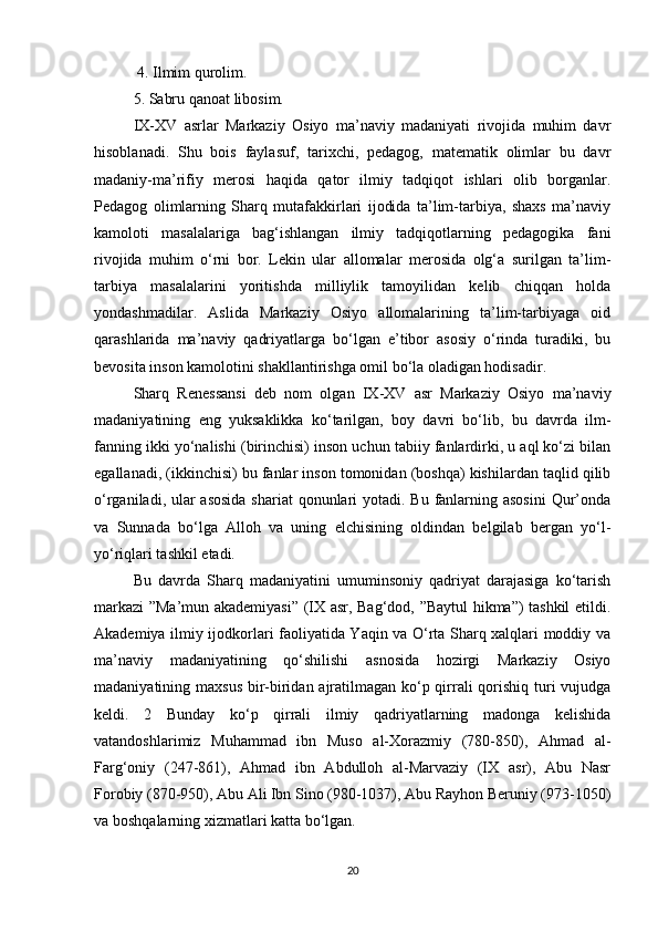  4. Ilmim qurolim. 
5. Sabru qanoat libosim. 
IX-XV   asrlar   Markaziy   Osiyo   ma’naviy   madaniyati   rivojida   muhim   davr
hisoblanadi.   Shu   bois   faylasuf,   tarixchi,   pedagog,   matematik   olimlar   bu   davr
madaniy-ma’rifiy   merosi   haqida   qator   ilmiy   tadqiqot   ishlari   olib   borganlar.
Pedagog   olimlarning   Sharq   mutafakkirlari   ijodida   ta’lim-tarbiya,   shaxs   ma’naviy
kamoloti   masalalariga   bag‘ishlangan   ilmiy   tadqiqotlarning   pedagogika   fani
rivojida   muhim   o‘rni   bor.   Lekin   ular   allomalar   merosida   olg‘a   surilgan   ta’lim-
tarbiya   masalalarini   yoritishda   milliylik   tamoyilidan   kelib   chiqqan   holda
yondashmadilar.   Aslida   Markaziy   Osiyo   allomalarining   ta’lim-tarbiyaga   oid
qarashlarida   ma’naviy   qadriyatlarga   bo‘lgan   e’tibor   asosiy   o‘rinda   turadiki,   bu
bevosita inson kamolotini shakllantirishga omil bo‘la oladigan hodisadir.
Sharq   Renessansi   deb   nom   olgan   IX-XV   asr   Markaziy   Osiyo   ma’naviy
madaniyatining   eng   yuksaklikka   ko‘tarilgan,   boy   davri   bo‘lib,   bu   davrda   ilm-
fanning ikki yo‘nalishi (birinchisi) inson uchun tabiiy fanlardirki, u aql ko‘zi bilan
egallanadi, (ikkinchisi) bu fanlar inson tomonidan (boshqa) kishilardan taqlid qilib
o‘rganiladi, ular  asosida shariat  qonunlari yotadi. Bu fanlarning asosini  Qur’onda
va   Sunnada   bo‘lga   Alloh   va   uning   elchisining   oldindan   belgilab   bergan   yo‘l-
yo‘riqlari tashkil etadi. 
Bu   davrda   Sharq   madaniyatini   umuminsoniy   qadriyat   darajasiga   ko‘tarish
markazi ”Ma’mun akademiyasi” (IX asr, Bag‘dod, ”Baytul hikma”) tashkil etildi.
Akademiya ilmiy ijodkorlari faoliyatida Yaqin va O‘rta Sharq xalqlari moddiy va
ma’naviy   madaniyatining   qo‘shilishi   asnosida   hozirgi   Markaziy   Osiyo
madaniyatining maxsus bir-biridan ajratilmagan ko‘p qirrali  qorishiq turi  vujudga
keldi.   2   Bunday   ko‘p   qirrali   ilmiy   qadriyatlarning   madonga   kelishida
vatandoshlarimiz   Muhammad   ibn   Muso   al-Xorazmiy   (780-850),   Ahmad   al-
Farg‘oniy   (247-861),   Ahmad   ibn   Abdulloh   al-Marvaziy   (IX   asr),   Abu   Nasr
Forobiy (870-950), Abu Ali Ibn Sino (980-1037), Abu Rayhon Beruniy (973-1050)
va boshqalarning xizmatlari katta bo‘lgan. 
20 