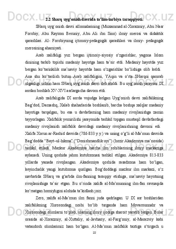 2.2 Sharq uyg‘onish davrida ta’lim-tarbiya taraqqiyoti.
SHarq uyg`onish davri  allomalarining (Muxammad   al-Xorazmiy, Abu Nasr
Forobiy,   Abu   Rayxon   Beruniy,   Abu   Ali   ibn   Sino)   ilmiy   merosi   va   didaktik
qarashlari.   Al-   Forobiyning   ijtimoiy-pedagogik   qarashlari   va   ilmiy-   pedagogik
merosining ahamiyati. 
Arab   xalifaligi   yuz   bergan   ijtimoiy-siyosiy   o‘zgarishlar,   yagona   Islom
dinining   tarkib   topishi   madaniy   hayotga   ham   ta’sir   etdi.   Madaniy   hayotda   yuz
bergan   ko‘tarinkilik   ma’naviy   hayotda   ham   o‘zgarishlar   bo‘lishiga   olib   keldi.  
Ana   shu   ko‘tarilish   butun   Arab   xalifaligini,   YAqin   va   o‘rta   SHarqni   qamrab
olganligi uchun ham SHarq uyg‘onish davri deb ataldi. Bu uyg‘onish jarayoni IX
asrdan boshlab XV-XVI asrlargacha davom etdi. 
Arab   xalifaligida   IX   asrda   vujudga   kelgan   Uyg‘onish   davri   xalifalikning
Bag‘dod, Damashq, Xalab shaharlarida boshlanib, barcha boshqa xalqlar madaniy
hayotiga   tarqalgan,   bu   esa   u   davlatlarning   ham   madaniy   rivojlanishga   zamin
tayyorlagan. Xalifalik yemirilishi jarayonida tashkil topgan mustaqil davlatlardagi
madaniy   rivojlanish   xalifalik   davridagi   madaniy   rivojlanishning   davomi   edi.  
Xalifa Xorun ar-Rashid davrida (786-833 y.y.) va uning o‘g‘li al-Ma’mun davrida
Bag‘dodda “Bayt–ul-hikma” (“Donishmandlik uyi”) (hozir Akademiya ma’nosida)
tashkil   etiladi.   Mazkur   Akademiya   barcha   ilm   sohiblarining   ilmiy   markaziga
aylanadi.   Uning   qoshida   jahon   kutubxonasi   tashkil   etilgan.   Akademiya   813-833
yillarda   yanada   rivojlangan.   Akademiya   qoshida   rasadxona   ham   bo‘lgan,
keyinchalik   yangi   kutubxona   qurilgan.   Bog‘doddagi   mazkur   ilm   markazi,   o‘z
navbatida   SHarq   va   g‘arbda   ilm-fanning   taraqqiy   etishiga,   ma’naviy   hayotning
rivojlanishiga   ta’sir   etgan.   Bu   o‘rinda   xalifa   al-Ma’munning   ilm-fan   ravnaqida
ko‘rsatgan homiyligini alohida ta’kidlash joiz. 
Zero,   xalifa   al-Ma’mun   ilm   fanni   juda   qadrlagan.   U   IX   asr   boshlaridan
xalifalikning   Xurosondagi   noibi   bo‘lib   turganda   ham   Movarounnahr   va
Xurosondagi olimlarni to‘plab, ularning ilmiy ijodiga sharoit yaratib bergan. Bular
orasida   al-Xorazmiy,   al-Xuttaliy,   al-Javhariy,   al-Farg‘oniy,   al-Marazviy   kabi
vatandosh   olimlarimiz   ham   bo‘lgan.   Al-Ma’mun   xalifalik   taxtiga   o‘tirgach   u
22 