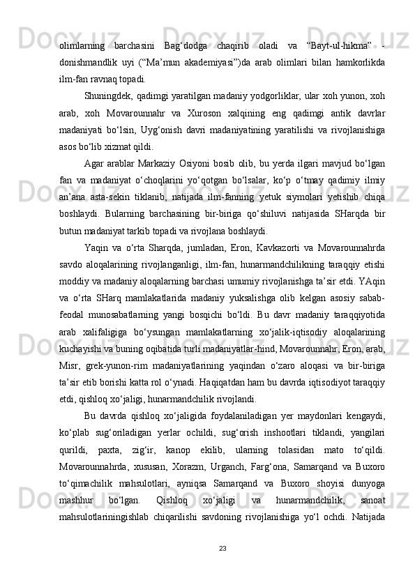 olimlarning   barchasini   Bag‘dodga   chaqirib   oladi   va   “Bayt-ul-hikma”   -
donishmandlik   uyi   (“Ma’mun   akademiyasi”)da   arab   olimlari   bilan   hamkorlikda
ilm-fan ravnaq topadi. 
Shuningdek, qadimgi yaratilgan madaniy yodgorliklar, ular xoh yunon, xoh
arab,   xoh   Movarounnahr   va   Xuroson   xalqining   eng   qadimgi   antik   davrlar
madaniyati   bo‘lsin,   Uyg‘onish   davri   madaniyatining   yaratilishi   va   rivojlanishiga
asos bo‘lib xizmat qildi. 
Agar   arablar   Markaziy   Osiyoni   bosib   olib,   bu   yerda   ilgari   mavjud   bo‘lgan
fan   va   madaniyat   o‘choqlarini   yo‘qotgan   bo‘lsalar,   ko‘p   o‘tmay   qadimiy   ilmiy
an’ana   asta-sekin   tiklanib,   natijada   ilm-fanning   yetuk   siymolari   yetishib   chiqa
boshlaydi.   Bularning   barchasining   bir-biriga   qo‘shiluvi   natijasida   SHarqda   bir
butun madaniyat tarkib topadi va rivojlana boshlaydi. 
Yaqin   va   o‘rta   Sharqda,   jumladan,   Eron,   Kavkazorti   va   Movarounnahrda
savdo   aloqalarining   rivojlanganligi,   ilm-fan,   hunarmandchilikning   taraqqiy   etishi
moddiy va madaniy aloqalarning barchasi umumiy rivojlanishga ta’sir etdi. YAqin
va   o‘rta   SHarq   mamlakatlarida   madaniy   yuksalishga   olib   kelgan   asosiy   sabab-
feodal   munosabatlarning   yangi   bosqichi   bo‘ldi.   Bu   davr   madaniy   taraqqiyotida
arab   xalifaligiga   bo‘ysungan   mamlakatlarning   xo‘jalik-iqtisodiy   aloqalarining
kuchayishi va buning oqibatida turli madaniyatlar-hind, Movarounnahr, Eron, arab,
Misr,   grek-yunon-rim   madaniyatlarining   yaqindan   o‘zaro   aloqasi   va   bir-biriga
ta’sir etib borishi katta rol o‘ynadi. Haqiqatdan ham bu davrda iqtisodiyot taraqqiy
etdi, qishloq xo‘jaligi, hunarmandchilik rivojlandi. 
Bu   davrda   qishloq   xo‘jaligida   foydalaniladigan   yer   maydonlari   kengaydi,
ko‘plab   sug‘oriladigan   yerlar   ochildi,   sug‘orish   inshootlari   tiklandi,   yangilari
qurildi,   paxta,   zig‘ir,   kanop   ekilib,   ularning   tolasidan   mato   to‘qildi.
Movarounnahrda,   xususan,   Xorazm,   Urganch,   Farg‘ona,   Samarqand   va   Buxoro
to‘qimachilik   mahsulotlari,   ayniqsa   Samarqand   va   Buxoro   shoyisi   dunyoga
mashhur   bo‘lgan.   Qishloq   xo‘jaligi   va   hunarmandchilik,   sanoat
mahsulotlariningishlab   chiqarilishi   savdoning   rivojlanishiga   yo‘l   ochdi.   Natijada
23 