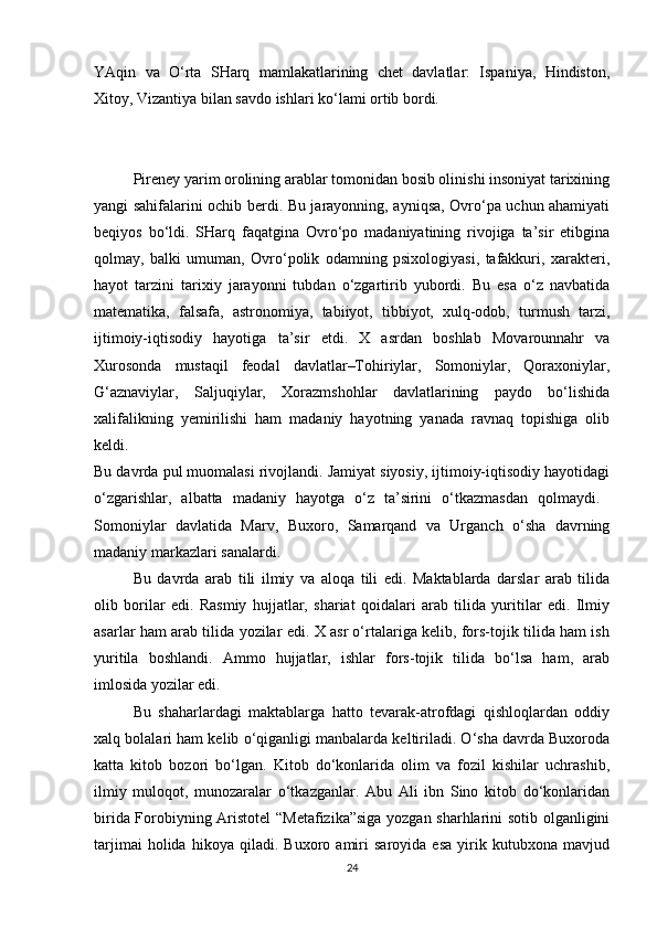 YAqin   va   O‘rta   SHarq   mamlakatlarining   chet   davlatlar:   Ispaniya,   Hindiston,
Xitoy, Vizantiya bilan savdo ishlari ko‘lami ortib bordi. 
Pireney yarim orolining arablar tomonidan bosib olinishi insoniyat tarixining
yangi sahifalarini ochib berdi. Bu jarayonning, ayniqsa, Ovro‘pa uchun ahamiyati
beqiyos   bo‘ldi.   SHarq   faqatgina   Ovro‘po   madaniyatining   rivojiga   ta’sir   etibgina
qolmay,   balki   umuman,   Ovro‘polik   odamning   psixologiyasi,   tafakkuri,   xarakteri,
hayot   tarzini   tarixiy   jarayonni   tubdan   o‘zgartirib   yubordi.   Bu   esa   o‘z   navbatida
matematika,   falsafa,   astronomiya,   tabiiyot,   tibbiyot,   xulq-odob,   turmush   tarzi,
ijtimoiy-iqtisodiy   hayotiga   ta’sir   etdi.   X   asrdan   boshlab   Movarounnahr   va
Xurosonda   mustaqil   feodal   davlatlar–Tohiriylar,   Somoniylar,   Qoraxoniylar,
G‘aznaviylar,   Saljuqiylar,   Xorazmshohlar   davlatlarining   paydo   bo‘lishida
xalifalikning   yemirilishi   ham   madaniy   hayotning   yanada   ravnaq   topishiga   olib
keldi.  
Bu davrda pul muomalasi rivojlandi. Jamiyat siyosiy, ijtimoiy-iqtisodiy hayotidagi
o‘zgarishlar,   albatta   madaniy   hayotga   o‘z   ta’sirini   o‘tkazmasdan   qolmaydi.  
Somoniylar   davlatida   Marv,   Buxoro,   Samarqand   va   Urganch   o‘sha   davrning
madaniy markazlari sanalardi. 
Bu   davrda   arab   tili   ilmiy   va   aloqa   tili   edi.   Maktablarda   darslar   arab   tilida
olib   borilar   edi.   Rasmiy   hujjatlar,   shariat   qoidalari   arab   tilida   yuritilar   edi.   Ilmiy
asarlar ham arab tilida yozilar edi. X asr o‘rtalariga kelib, fors-tojik tilida ham ish
yuritila   boshlandi.   Ammo   hujjatlar,   ishlar   fors-tojik   tilida   bo‘lsa   ham,   arab
imlosida yozilar edi. 
Bu   shaharlardagi   maktablarga   hatto   tevarak-atrofdagi   qishloqlardan   oddiy
xalq bolalari ham kelib o‘qiganligi manbalarda keltiriladi. O‘sha davrda Buxoroda
katta   kitob   bozori   bo‘lgan.   Kitob   do‘konlarida   olim   va   fozil   kishilar   uchrashib,
ilmiy   muloqot,   munozaralar   o‘tkazganlar.   Abu   Ali   ibn   Sino   kitob   do‘konlaridan
birida Forobiyning Aristotel  “Metafizika”siga yozgan sharhlarini sotib olganligini
tarjimai   holida   hikoya   qiladi.   Buxoro   amiri   saroyida   esa   yirik   kutubxona   mavjud
24 