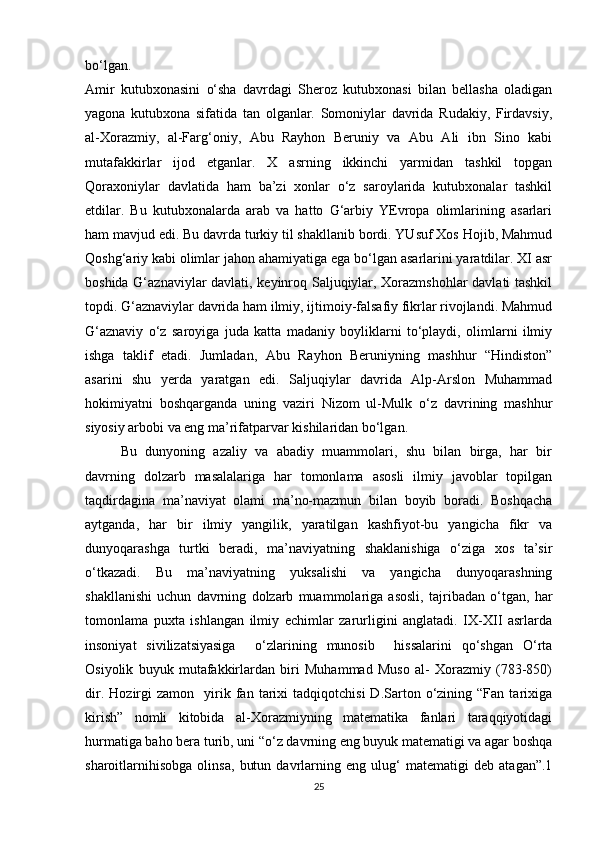bo‘lgan.  
Amir   kutubxonasini   o‘sha   davrdagi   Sheroz   kutubxonasi   bilan   bellasha   oladigan
yagona   kutubxona   sifatida   tan   olganlar.   Somoniylar   davrida   Rudakiy,   Firdavsiy,
al-Xorazmiy,   al-Farg‘oniy,   Abu   Rayhon   Beruniy   va   Abu   Ali   ibn   Sino   kabi
mutafakkirlar   ijod   etganlar.   X   asrning   ikkinchi   yarmidan   tashkil   topgan
Qoraxoniylar   davlatida   ham   ba’zi   xonlar   o‘z   saroylarida   kutubxonalar   tashkil
etdilar.   Bu   kutubxonalarda   arab   va   hatto   G‘arbiy   YEvropa   olimlarining   asarlari
ham mavjud edi. Bu davrda turkiy til shakllanib bordi. YUsuf Xos Hojib, Mahmud
Qoshg‘ariy kabi olimlar jahon ahamiyatiga ega bo‘lgan asarlarini yaratdilar. XI asr
boshida G‘aznaviylar davlati, keyinroq Saljuqiylar, Xorazmshohlar davlati tashkil
topdi. G‘aznaviylar davrida ham ilmiy, ijtimoiy-falsafiy fikrlar rivojlandi. Mahmud
G‘aznaviy   o‘z   saroyiga   juda   katta   madaniy   boyliklarni   to‘playdi,   olimlarni   ilmiy
ishga   taklif   etadi.   Jumladan,   Abu   Rayhon   Beruniyning   mashhur   “Hindiston”
asarini   shu   yerda   yaratgan   edi.   Saljuqiylar   davrida   Alp-Arslon   Muhammad
hokimiyatni   boshqarganda   uning   vaziri   Nizom   ul-Mulk   o‘z   davrining   mashhur
siyosiy arbobi va eng ma’rifatparvar kishilaridan bo‘lgan. 
Bu   dunyoning   azaliy   va   abadiy   muammolari,   shu   bilan   birga,   har   bir
davrning   dolzarb   masalalariga   har   tomonlama   asosli   ilmiy   javoblar   topilgan
taqdirdagina   ma’naviyat   olami   ma’no-mazmun   bilan   boyib   boradi.   Boshqacha
aytganda,   har   bir   ilmiy   yangilik,   yaratilgan   kashfiyot-bu   yangicha   fikr   va
dunyoqarashga   turtki   beradi,   ma’naviyatning   shaklanishiga   o‘ziga   xos   ta’sir
o‘tkazadi.   Bu   ma’naviyatning   yuksalishi   va   yangicha   dunyoqarashning
shakllanishi   uchun   davrning   dolzarb   muammolariga   asosli,   tajribadan   o‘tgan,   har
tomonlama   puxta   ishlangan   ilmiy   echimlar   zarurligini   anglatadi.   IX-XII   asrlarda
insoniyat   sivilizatsiyasiga     o‘zlarining   munosib     hissalarini   qo‘shgan   O‘rta
Osiyolik   buyuk   mutafakkirlardan   biri   Muhammad   Muso   al-   Xorazmiy   (783-850)
dir.   Hozirgi   zamon     yirik  fan  tarixi   tadqiqotchisi   D.Sarton  o‘zining  “Fan   tarixiga
kirish”   nomli   kitobida   al-Xorazmiyning   matematika   fanlari   taraqqiyotidagi
hurmatiga baho bera turib, uni “o‘z davrning eng buyuk matematigi va agar boshqa
sharoitlarnihisobga   olinsa,   butun   davrlarning   eng   ulug‘   matematigi   deb   atagan”.1
25 