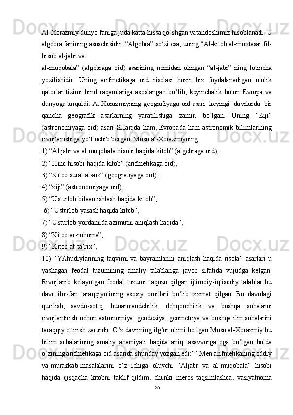 Al-Xorazmiy dunyo faniga juda katta hissa qo‘shgan vatandoshimiz hisoblanadi.  U
algebra fanining asoschisidir. “Algebra” so‘zi esa, uning “Al-kitob al-muxtasar fil-
hisob al-jabr va 
al-muqobala”   (algebraga   oid)   asarining   nomidan   olingan   “al-jabr”   ning   lotincha
yozilishidir.   Uning   arifmetikaga   oid   risolasi   hozir   biz   foydalanadigan   o‘nlik
qatorlar   tizimi   hind   raqamlariga   asoslangan   bo‘lib,   keyinchalik   butun   Evropa   va
dunyoga tarqaldi. Al-Xorazmiyning geografiyaga oid asari  keyingi  davrlarda  bir
qancha   geografik   asarlarning   yaratilishiga   zamin   bo‘lgan.   Uning   “Ziji”
(astronomiyaga   oid)   asari   SHarqda   ham,   Evropada   ham   astronomik   bilimlarining
rivojlanishiga yo‘l ochib bergan. Muso al-Xorazmiyning: 
1) “Al jabr va al muqobala hisobi haqida kitob” (algebraga oid); 
2) “Hind hisobi haqida kitob” (arifmetikaga oid); 
3) “Kitob surat al-arz” (geografiyaga oid); 
4) “ziji” (astronomiyaga oid); 
5) “Usturlob bilaan ishlash haqida kitob”,
 6) “Usturlob yasash haqida kitob”, 
7) “Usturlob yordamida azimutni aniqlash haqida”, 
8) “Kitob ar-ruhoma”, 
9) “Kitob at-ta’rix”, 
10)   “YAhudiylarining   taqvimi   va   bayramlarini   aniqlash   haqida   risola”   asarlari   u
yashagan   feodal   tuzumining   amaliy   talablariga   javob   sifatida   vujudga   kelgan.
Rivojlanib   kelayotgan   feodal   tuzumi   taqozo   qilgan   ijtimoiy-iqtisodiy   talablar   bu
davr   ilm-fan   taraqqiyotining   asosiy   omillari   bo‘lib   xizmat   qilgan.   Bu   davrdagi
qurilish,   savdo-sotiq,   hunarmandchilik,   dehqonchilik   va   boshqa   sohalarni
rivojlantirish uchun astronomiya, geodeziya,  geometriya va boshqa ilm  sohalarini
taraqqiy ettirish zarurdir. O‘z davrining ilg‘or olimi bo‘lgan Muso al-Xorazmiy bu
bilim   sohalarining   amaliy   ahamiyati   haqida   aniq   tasavvurga   ega   bo‘lgan   holda
o‘zining arifmetikaga oid asarida shunday yozgan edi:” “Men arifmetikaning oddiy
va murakkab masalalarini   o‘z   ichiga   oluvchi   “Aljabr   va   al-muqobala”   hisobi
haqida   qisqacha   kitobni   taklif   qildim,   chunki   meros   taqsimlashda,   vasiyatnoma
26 