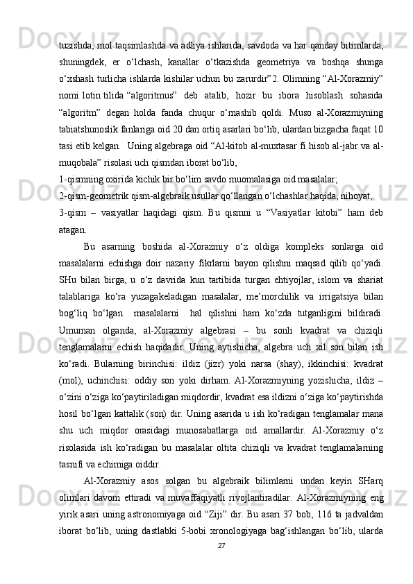 tuzishda, mol taqsimlashda va adliya ishlarida, savdoda va har qanday bitimlarda,
shuningdek,   er   o‘lchash,   kanallar   o‘tkazishda   geometriya   va   boshqa   shunga
o‘xshash  turlicha ishlarda kishilar uchun bu zarurdir”2. Olimning “Al-Xorazmiy”
nomi  lotin tilida  “algoritmus”     deb   atalib,   hozir     bu    ibora     hisoblash     sohasida
“algoritm”   degan   holda   fanda   chuqur   o‘rnashib   qoldi.   Muso   al-Xorazmiyning
tabiatshunoslik fanlariga oid 20 dan ortiq asarlari bo‘lib, ulardan bizgacha faqat 10
tasi etib kelgan.   Uning algebraga oid “Al-kitob al-muxtasar fi hisob al-jabr va al-
muqobala” risolasi uch qismdan iborat bo‘lib, 
1-qismning oxirida kichik bir bo‘lim savdo muomalasiga oid masalalar; 
2-qism-geometrik qism-algebraik usullar qo‘llangan o‘lchashlar haqida, nihoyat, 
3-qism   –   vasiyatlar   haqidagi   qism.   Bu   qismni   u   “Vasiyatlar   kitobi”   ham   deb
atagan.
Bu   asarning   boshida   al-Xorazmiy   o‘z   oldiga   kompleks   sonlarga   oid
masalalarni   echishga   doir   nazariy   fikrlarni   bayon   qilishni   maqsad   qilib   qo‘yadi.
SHu   bilan   birga,   u   o‘z   davrida   kun   tartibida   turgan   ehtiyojlar,   islom   va   shariat
talablariga   ko‘ra   yuzagakeladigan   masalalar,   me’morchilik   va   irrigatsiya   bilan
bog‘liq   bo‘lgan     masalalarni     hal   qilishni   ham   ko‘zda   tutganligini   bildiradi.
Umuman   olganda,   al-Xorazmiy   algebrasi   –   bu   sonli   kvadrat   va   chiziqli
tenglamalarni   echish   haqidadir.   Uning   aytishicha,   algebra   uch   xil   son   bilan   ish
ko‘radi.   Bularning   birinchisi:   ildiz   (jizr)   yoki   narsa   (shay),   ikkinchisi:   kvadrat
(mol),   uchinchisi:   oddiy   son   yoki   dirham.   Al-Xorazmiyning   yozishicha,   ildiz   –
o‘zini o‘ziga ko‘paytiriladigan miqdordir, kvadrat esa ildizni o‘ziga ko‘paytirishda
hosil  bo‘lgan kattalik (son)  dir. Uning asarida u ish ko‘radigan tenglamalar  mana
shu   uch   miqdor   orasidagi   munosabatlarga   oid   amallardir.   Al-Xorazmiy   o‘z
risolasida   ish   ko‘radigan   bu   masalalar   oltita   chiziqli   va   kvadrat   tenglamalarning
tasnifi va echimiga oiddir. 
Al-Xorazmiy   asos   solgan   bu   algebraik   bilimlarni   undan   keyin   SHarq
olimlari   davom   ettiradi   va   muvaffaqiyatli   rivojlantiradilar.   Al-Xorazmiyning   eng
yirik asari  uning astronomiyaga  oid “Ziji” dir. Bu asari  37 bob, 116 ta jadvaldan
iborat   bo‘lib,   uning   dastlabki   5-bobi   xronologiyaga   bag‘ishlangan   bo‘lib,   ularda
27