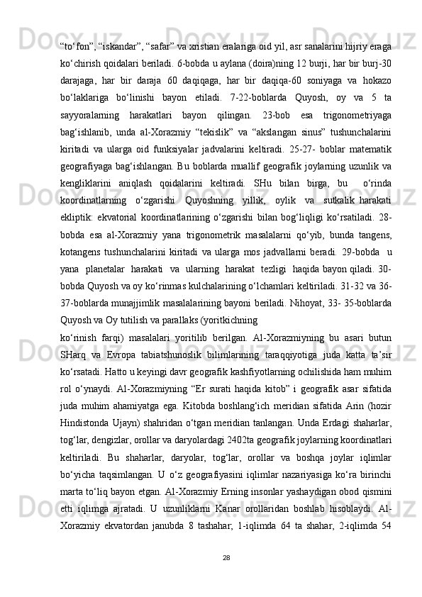 “to‘fon”, “iskandar”, “safar” va xristian eralariga oid yil, asr sanalarini hijriy eraga
ko‘chirish qoidalari beriladi. 6-bobda u aylana (doira)ning 12 burji, har bir burj-30
darajaga,   har   bir   daraja   60   daqiqaga,   har   bir   daqiqa-60   soniyaga   va   hokazo
bo‘laklariga   bo‘linishi   bayon   etiladi.   7-22-boblarda   Quyosh,   oy   va   5   ta
sayyoralarning   harakatlari   bayon   qilingan.   23-bob   esa   trigonometriyaga
bag‘ishlanib,   unda   al-Xorazmiy   “tekislik”   va   “akslangan   sinus”   tushunchalarini
kiritadi   va   ularga   oid   funksiyalar   jadvalarini   keltiradi.   25-27-   boblar   matematik
geografiyaga   bag‘ishlangan.   Bu   boblarda  muallif   geografik  joylarning  uzunlik   va
kengliklarini   aniqlash   qoidalarini   keltiradi.   SHu   bilan   birga,   bu     o‘rinda
koordinatlarning     o‘zgarishi     Quyoshning     yillik,     oylik     va     sutkalik   harakati
ekliptik:   ekvatorial   koordinatlarining   o‘zgarishi   bilan   bog‘liqligi   ko‘rsatiladi.   28-
bobda   esa   al-Xorazmiy   yana   trigonometrik   masalalarni   qo‘yib,   bunda   tangens,
kotangens   tushunchalarini   kiritadi   va   ularga   mos   jadvallarni   beradi.   29-bobda     u
yana   planetalar   harakati   va   ularning   harakat   tezligi   haqida bayon qiladi. 30-
bobda Quyosh va oy ko‘rinmas kulchalarining o‘lchamlari keltiriladi. 31-32 va 36-
37-boblarda munajjimlik masalalarining bayoni beriladi. Nihoyat, 33- 35-boblarda
Quyosh va Oy tutilish va parallaks (yoritkichning 
ko‘rinish   farqi)   masalalari   yoritilib   berilgan.   Al-Xorazmiyning   bu   asari   butun
SHarq   va   Evropa   tabiatshunoslik   bilimlarining   taraqqiyotiga   juda   katta   ta’sir
ko‘rsatadi. Hatto u keyingi davr geografik kashfiyotlarning ochilishida ham muhim
rol   o‘ynaydi.   Al-Xorazmiyning   “Er   surati   haqida   kitob”   i   geografik   asar   sifatida
juda   muhim   ahamiyatga   ega.   Kitobda   boshlang‘ich   meridian   sifatida   Arin   (hozir
Hindistonda  Ujayn)  shahridan  o‘tgan  meridian  tanlangan.  Unda  Erdagi  shaharlar,
tog‘lar, dengizlar, orollar va daryolardagi 2402ta geografik joylarning koordinatlari
keltiriladi.   Bu   shaharlar,   daryolar,   tog‘lar,   orollar   va   boshqa   joylar   iqlimlar
bo‘yicha   taqsimlangan.   U   o‘z   geografiyasini   iqlimlar   nazariyasiga   ko‘ra   birinchi
marta to‘liq bayon etgan. Al-Xorazmiy Erning insonlar yashaydigan obod qismini
etti   iqlimga   ajratadi.   U   uzunliklarni   Kanar   orollaridan   boshlab   hisoblaydi.   Al-
Xorazmiy   ekvatordan   janubda   8   tashahar;   1-iqlimda   64   ta   shahar,   2-iqlimda   54
28 
