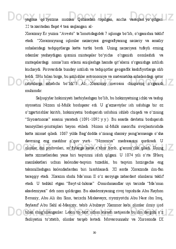 yagona   qo‘lyozma   nusxasi   Qohiradan   topilgan,   ancha   varaqlari yo‘qolgan.
22 ta xaritadan faqat 4 tasi saqlangan. al-
Xorazmiy Er yuzini “Avesto” ta’limotidagidek 7 iqlimga bo‘lib, o‘rganishni taklif
etadi.   “Xorazmiyning   iqlimlar   nazariyasi   geografiyaning   nazariy   va   amaliy
sohalaridagi   tadqiqotlarga   katta   turtki   berdi.   Uning   nazariyasi   tufayli   erning
odamlar   yashaydigan   qismini   mintaqalar   bo‘yicha     o‘rganish     osonlashdi     va
mntaqalardagi     noma’lum  erlarni   aniqlashga  hamda   qit’alarni   o‘rganishga   intilish
kuchaydi. Pirovardida bunday intilish va tadqiqotlar geografik kashfiyotlarga olib
keldi. SHu bilan birga, bu intilishlar astronomiya va matematika sohalaridagi qator
ixtirolarga   sababchi   bo‘ldi”3.   Al-   Xorazmiy   merosini   chuqurroq   o‘rganish
muhimdir.
Saljuqiylar hokimiyati harbiylashgan bo‘lib, bu hokimyatning ichki va tashqi
siyosatini   Nizom   ul-Mulk   boshqarar   edi.   U   g‘aznaviylar   ish   uslubiga   bir   oz
o‘zgartirishlar   kiritib,   hokimiyatni   boshqarish   uslubini   ishlab   chiqadi   va   o‘zining
“Siyosatnoma”   asarini   yaratadi   (1091-1092   y.y.).   Bu   asarda   davlatni   boshqarish
tamoyillari-printsiplari   bayon   etiladi.   Nizom   ul-Mulk   maorifni   rivojlantirishda
katta   xizmat   qiladi.   1067   yilda   Bag‘dodda   o‘zining   shaxsiy   jamg‘armasiga   o‘sha
davrning   eng   mashhur   o‘quv   yurti-   “Nizomiya”   madrasasini   qurdiradi.   U
olimlar,   din   peshvolari,   so‘fiylarga   katta   e’tibor   berib,   g‘amxo‘rlik   qiladi.   Uning
katta   xizmatlaridan   yana   biri   taqvimni   isloh   qilgani.   U   1074   yili   o‘rta   SHarq
mamlakatlari   uchun   kalendar-taqvim   tuzadiki,   bu   taqvim   hozirgacha   eng
takomillashgan   kalendarlardan   biri   hisoblanadi.   XI   asrda   Xorazmda   ilm-fan
taraqqiy   etadi.   Xorazm   shohi   Ma’mun   II   o‘z   saroyiga   zabardast   olimlarni   taklif
etadi.   U   tashkil   etgan   “Bayt-ul-hikma”   -Donishmandlar   uyi   tarixda   “Ma’mun
akademiyasi” deb nom qoldirgan. Bu akademiyaning rivoj topishida Abu Rayhon
Beruniy,   Abu   Ali   ibn   Sino,   tarixchi   Miskavayx,   riyoziyotchi   Abu   Nasr   ibn   Iroq,
faylasuf   Abu   Sahl   al-Masixiy,   tabib   Abulxayr   Xammor   kabi   olimlar   ilmiy   ijod
bilan  shug‘ullanganlar.   Lekin   toj-taxt   uchun  kurash   natijasida   bu   ilm   dargohi   o‘z
faoliyatini   to‘xtatib,   olimlar   tarqab   ketadi.   Movarounnahr   va   Xurosonda   IX
30 