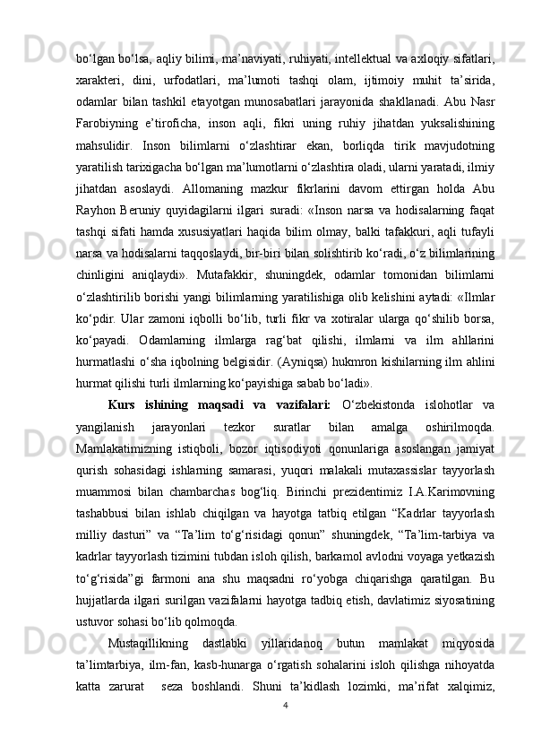 bo‘lgan bo‘lsa, aqliy bilimi, ma’naviyati, ruhiyati, intellektual va axloqiy sifatlari,
xarakteri,   dini,   urfodatlari,   ma’lumoti   tashqi   olam,   ijtimoiy   muhit   ta’sirida,
odamlar   bilan   tashkil   etayotgan   munosabatlari   jarayonida   shakllanadi.   Abu   Nasr
Farobiyning   e’tiroficha,   inson   aqli,   fikri   uning   ruhiy   jihatdan   yuksalishining
mahsulidir.   Inson   bilimlarni   o‘zlashtirar   ekan,   borliqda   tirik   mavjudotning
yaratilish tarixigacha bo‘lgan ma’lumotlarni o‘zlashtira oladi, ularni yaratadi, ilmiy
jihatdan   asoslaydi.   Allomaning   mazkur   fikrlarini   davom   ettirgan   holda   Abu
Rayhon   Beruniy   quyidagilarni   ilgari   suradi:   «Inson   narsa   va   hodisalarning   faqat
tashqi   sifati   hamda   xususiyatlari   haqida   bilim   olmay,   balki   tafakkuri,   aqli   tufayli
narsa va hodisalarni taqqoslaydi, bir-biri bilan solishtirib ko‘radi, o‘z bilimlarining
chinligini   aniqlaydi».   Mutafakkir,   shuningdek,   odamlar   tomonidan   bilimlarni
o‘zlashtirilib borishi  yangi  bilimlarning yaratilishiga olib kelishini aytadi: «Ilmlar
ko‘pdir.   Ular   zamoni   iqbolli   bo‘lib,   turli   fikr   va   xotiralar   ularga   qo‘shilib   borsa,
ko‘payadi.   Odamlarning   ilmlarga   rag‘bat   qilishi,   ilmlarni   va   ilm   ahllarini
hurmatlashi o‘sha iqbolning belgisidir. (Ayniqsa) hukmron kishilarning ilm ahlini
hurmat qilishi turli ilmlarning ko‘payishiga sabab bo‘ladi». 
Kurs   ishining   maqsadi   va   vazifalari:   O‘zbekistonda   islohotlar   va
yangilanish   jarayonlari   tezkor   suratlar   bilan   amalga   oshirilmoqda.
Mamlakatimizning   istiqboli,   bozor   iqtisodiyoti   qonunlariga   asoslangan   jamiyat
qurish   sohasidagi   ishlarning   samarasi,   yuqori   malakali   mutaxassislar   tayyorlash
muammosi   bilan   chambarchas   bog‘liq.   Birinchi   prezidentimiz   I.A.Karimovning
tashabbusi   bilan   ishlab   chiqilgan   va   hayotga   tatbiq   etilgan   “Kadrlar   tayyorlash
milliy   dasturi”   va   “Ta’lim   to‘g‘risidagi   qonun”   shuningdek,   “Ta’lim-tarbiya   va
kadrlar tayyorlash tizimini tubdan isloh qilish, barkamol avlodni voyaga yetkazish
to‘g‘risida”gi   farmoni   ana   shu   maqsadni   ro‘yobga   chiqarishga   qaratilgan.   Bu
hujjatlarda ilgari surilgan vazifalarni hayotga tadbiq etish, davlatimiz siyosatining
ustuvor sohasi bo‘lib qolmoqda. 
Mustaqillikning   dastlabki   yillaridanoq   butun   mamlakat   miqyosida
ta’limtarbiya,   ilm-fan,   kasb-hunarga   o‘rgatish   sohalarini   isloh   qilishga   nihoyatda
katta   zarurat     seza   boshlandi.   Shuni   ta’kidlash   lozimki,   ma’rifat   xalqimiz,
4 