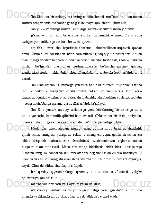 Ibn Sino har bir axloqiy hislatning ta’rifini beradi: mo‘’tadillik – tan uchun
zaruriy oziq va xulq ma’yorlariga to‘g‘ri kelmaydigan ishlarni qilmaslik; 
sahiylik – yordamga muxtoj kishilarga ko‘maklashuvchi insoniy quvvat; 
g‘azab   –   biror   ishni   bajarishda   jasurlik;   chidamlilik   –   inson   o‘z   boshiga
tushgan yomonliklarga bardosh beruvchi quvvat; 
aqillilik – biror  ishni  bajarishda shoshma  – shosharlikdan  saqlovchi  quvvat
deydi.   Ziyraklikni   narsalar   va   hatto   harakatlarning   haqiqiy   ma’nosini   tezlik   bilan
tushunishga yordam beruvchi quvvat, achinish, kishilar baxtsizlik, azob – uqibatga
duchor   bo‘lganda,   ular   bilan   xushmuomalada   bo‘luvchi   insoniy   quvvat;
kamtarlikka   xudbin   ishlar   bilan   shug‘ullanishdan   to‘xtatuvchi   kuch   sifatida   ta’rif
beradi. 
Ibn   Sino   insonning   kamolga   yetishida   to‘siqlik   qiluvchi   nuqsonlar   sifatida
johillik,  nodonlik, shafqatsizlik,  takabburlik,  nafratni  ko‘rsatib  o‘tadi.  Johillikni  –
ilmga, nodonlikni – zehni o‘tkirlikka, shafqatsizlik, takabburlikni adolatga, nafratni
– sevgi-muhabbatga qarama-qarshi illat sifatida ta’riflaydi. 
Ibn   Sino   yuksak   axloqiy   xislatlarga   yana   kishilarning   bir-birlariga   do‘st
bo‘lib yashashi, hamkorlik qilishini ham kiritadi. CHunki har bir kishi  jamiyatda,
odamlar bilan birga yashar ekan, ular bilan do‘stona yashashga intiladi. 
Modomiki,   inson   aloqaga   muhtoj   ekan,   boshqa   birov   bilan   qo‘shinchilik
qilish   uchun   uning   uyi   yoniga   uy   soladi,   o‘zining   ehtiyojini   qondirish   uchun   esa
ishlab   chiqarish   mahsulotlarini   almashtiradi,   dushmanlardan   saqlanish   uchun
o‘zgalar   bilan   birlashadi.   Mana   shu   tariqa   kishilarda   birlik   hissi,   boshqalarga
nisbatan  sevgi-muhabbat   va  umumiy  axloqiy  negizlar   ishlab  chiqila  boshlaydi.   U
insonda yaxshi xulqning shakllanishida xushxulq, ilmli do‘st muhim rol o‘ynaydi,
deydi. Olim do‘stlikni shunday ta’riflaydi: 
har   qanday   qiyinchiliklarga   qaramay   o‘z   do‘stini   xavf-xatarda   yolg‘iz
qoldirmaydigan do‘stlik; 
manfaatlari o‘xshash va g‘oyaviy yaqin do‘stlik; 
o‘z shaxsiy  manfaati  va ehtiyojini  qondirishga qaratilgan do‘stlik. Ibn Sino
birinchi va ikkinchi xil do‘stlikni haqiqiy do‘stlik deb e’tirof etadi. 
32 