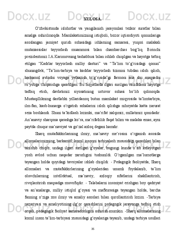 XULOSA.
O‘zbekistonda   islohotlar   va   yangilanish   jarayonlari   tezkor   suratlar   bilan
amalga   oshirilmoqda.   Mamlakatimizning   istiqboli,   bozor   iqtisodiyoti   qonunlariga
asoslangan   jamiyat   qurish   sohasidagi   ishlarning   samarasi,   yuqori   malakali
mutaxassislar   tayyorlash   muammosi   bilan   chambarchas   bog‘liq.   Birinchi
prezidentimiz I.A.Karimovning tashabbusi bilan ishlab chiqilgan va hayotga tatbiq
etilgan   “Kadrlar   tayyorlash   milliy   dasturi”   va   “Ta’lim   to‘g‘risidagi   qonun”
shuningdek,   “Ta’lim-tarbiya   va   kadrlar   tayyorlash   tizimini   tubdan   isloh   qilish,
barkamol   avlodni   voyaga   yetkazish   to‘g‘risida”gi   farmoni   ana   shu   maqsadni
ro‘yobga chiqarishga qaratilgan. Bu hujjatlarda ilgari surilgan vazifalarni hayotga
tadbiq   etish,   davlatimiz   siyosatining   ustuvor   sohasi   bo‘lib   qolmoqda.
Mustaqillikning   dastlabki   yillaridanoq   butun   mamlakat   miqyosida   ta’limtarbiya,
ilm-fan,   kasb-hunarga   o‘rgatish   sohalarini   isloh   qilishga   nihoyatda   katta   zarurat
seza  boshlandi. Shuni  ta’kidlash lozimki, ma’rifat  xalqimiz, millatimiz  qonidadir.
An’anaviy sharqona qarashga ko‘ra, ma’rifatlilik faqat bilim va malaka emas, ayni
paytda chuqur ma’naviyat va go‘zal axloq degani hamdir.
Sharq   mutafakkirlarining   ilmiy,   ma’naviy   me’rosini   o‘rganish   asosida
allomalarimizning, barkamol, komil insonni tarbiyalash xususidagi qarashlari bilan
tanishib   chiqib,   undagi   ilgari   surilgan   g‘oyalar,   bugungi   kunda   o‘sib   kelayotgan
yosh   avlod   uchun   naqadar   zarurligini   tushunildi.   O‘rganilgan   ma’lumotlarga
tayangan   holda   quyidagi   tavsiyalar   ishlab   chiqildi:   -   Pedagogik   faoliyatda,   Sharq
allomalari   va   mutafakkirlarining   g‘oyalaridan   unumli   foydalanib,   ta’lim
oluvchilarning   intellektual,   ma’naviy,   axloqiy   sifatlarini   shakllantirish,
rivojlantirish maqsadga muvofiqdir. -  Talabalarni  insoniyat  erishgan boy qadriyat
va   an’analarga,   milliy   istiqlol   g‘oyasi   va   mafkurasiga   tayangan   holda,   barcha
fanning   o‘ziga   xos   ilmiy   va   amaliy   asoslari   bilan   qurollantirish   lozim.   -Tarbiya
nazariyasi   va   amaliyotining   ilg‘or   qarashlarini   pedagogik   jarayonga   tadbiq   etish
orqali, pedagogik faoliyat samaradorligini oshirish mumkin. -Sharq allomalarining
komil inson ta’lim-tarbiyasi xususidagi g‘oyalariga tayanib, undagi tarbiya usullari
35 