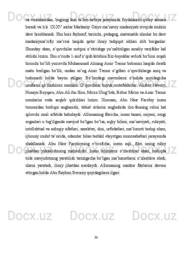 va vositalaridan, bugungi kun ta’lim-tarbiya jarayonida foydalanish ijobiy samara
beradi va h.k. IX-XV asrlar Markaziy Osiyo ma’naviy madaniyati rivojida muhim
davr hisoblanadi. Shu bois faylasuf, tarixchi, pedagog, matematik olimlar bu davr
madaniyma’rifiy   me’rosi   haqida   qator   ilmiy   tadqiqot   ishlari   olib   borganlar.
Shunday   ekan,   o‘quvchilar   nutqini   o‘stirishga   yo‘naltirilgan   amaliy   vazifalar   hal
etilishi lozim. Shu o‘rinda 1-sinf o‘qish kitobini Biz-buyuklar avlodi bo‘limi orqali
birinchi bo‘lib yozuvchi Muhammad Alining Amir Temur bobomiz haqida ibratli
matn   berilgan   bo‘lib,   undan   so‘ng   Amir   Temur   o‘gitlari   o‘quvchilarga   aniq   va
tushunarli   holda   bayon   etilgan.   Bo‘limdagi   mavzularni   o‘tishda   quyidagicha
usullarni qo‘llashimiz mumkin. O‘quvchilar buyuk mutafakkirlar: Alisher Navoiy,
Husayn Boyqaro, Abu Ali ibn Sino, Mirzo Ulug‘bek, Bobur Mirzo va Amir Temur
nomlarini   esda   saqlab   qolishlari   lozim.   Xususan,   Abu   Nasr   Farobiy   inson
tomonidan   borliqni   anglanishi,   tabiat   sirlarini   anglashida   ilm-fanning   rolini   hal
qiluvchi   omil   sifatida   baholaydi.   Allomaning   fikricha,   inson   tanasi,   miyasi,   sezgi
organlari u tug‘ilganda mavjud bo‘lgan bo‘lsa, aqliy bilimi, ma’naviyati, ruhiyati,
intellektual va axloqiy sifatlari, xarakteri, dini, urfodatlari, ma’lumoti tashqi olam,
ijtimoiy muhit ta’sirida, odamlar bilan tashkil etayotgan munosabatlari jarayonida
shakllanadi.   Abu   Nasr   Farobiyning   e’tiroficha,   inson   aqli,   fikri   uning   ruhiy
jihatdan   yuksalishining   mahsulidir.   Inson   bilimlarni   o‘zlashtirar   ekan,   borliqda
tirik   mavjudotning   yaratilish   tarixigacha   bo‘lgan   ma’lumotlarni   o‘zlashtira   oladi,
ularni   yaratadi,   ilmiy   jihatdan   asoslaydi.   Allomaning   mazkur   fikrlarini   davom
ettirgan holda Abu Rayhon Beruniy quyidagilarni ilgari
36 