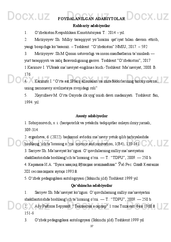 FOYDALANILGAN ADABIYTOLAR
Rahbariy adabiyotlar
1. О‘zbekiston Respublikasi Konstitutsiyasi T.: 2014 – yil.
2. Mirziyoyev   Sh.   Milliy   taraqqiyot   yo limizni   qat’iyat   bilan   davom   ettirib,ʻ
yangi bosqichga ko taramiz. – Toshkent: “O zbekiston” NMIU, 2017. – 592 	
ʻ ʻ
3. Mirziyoyev .Sh.M Qonun ustuvorligi va inson manfaatlarini ta’minlash —
yurt taraqqiyoti va xalq faravonligining garovi. Toshkent:”O‘zbekiston”, 2017   
1.Karimov I. YUksak ma’naviyat-engilmas kuch.-Toshkent: Ma’naviyat, 2008. B. 
176. 
4. Karimov I. “O‘rta asr SHarq allomalari va mutafakkirlarining  tarixiy merosi,
uning zamonaviy sivilizatsiya rivojidagi roli” 
5. Xayrullaev M. O‘rta Osiyoda ilk uyg‘onish davri madaniyati.  Toshkent: fan,
1994. yil.
Asosiy adabiyotlar
1.  Sobirjonovich, s. i. (barqarorlik va yetakchi tadqiqotlar onlayn ilmiy jurnali, 
309-314.
2. ergasheva, d. (2022). barkamol avlodni ma’naviy yetuk qilib tarbiyalashda 
boshlang ‘ich ta’limning o ‘rni. science and innovation, 1(B4), 139-141.
3. Sariyev Sh. Ma’naviyat ko‘zgusi. O‘quvchilarning milliy ma’naviyatini 
shakllantirishda boshlang‘ich ta’limning o‘rni. — T.: “TDPU”, 2009. — 250 b.
4.  Каримов   И . А . “ Буюк   мақсад   йўлидан   оғишмайлик ”  Ўзб . Рес .  Олий   Кенгаши
ХII сессиясидаги нутқи 1993 й.
5. O‘zbek pedagogikasi antologoyasi (Ikkinchi jild) Toshkent.1999 yil.
Qо‘shimcha adabiyotlar
1. Sariyev Sh. Ma’naviyat ko‘zgusi. O‘quvchilarning milliy ma’naviyatini 
shakllantirishda boshlang‘ich ta’limning o‘rni. — T.: “TDPU”, 2009. — 250 b.  
2. Абу Рай x он Беруний. “Танланган асарлар” 1 том Тошкент Фан 1968 й 
151-б  
3. O ‘ zbek   pedagogikasi   antologoyasi  ( Ikkinchi   jild )  Toshkent .1999  yil
37 