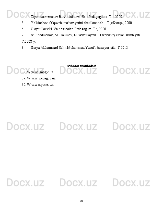 4. Ziyomuxammedov   B .,  Abdullaeva   Sh . « Pedagogika ».  T .:, 2000.
5. Yo ‘ ldoshev .  O ‘ quvchi   ma ' naviyatini   shakllantirish . -  T .,« Sharq », 2000.
6. G‘aybullaev N. Va boshqalar. Pedagogika. T.:, 2000.
7. Sh.Shodmonov, M. Halimov, N.Fayzullayeva.  Tarbiyaviy ishlar  uslubiyati.
T.2008-y. 
8. Shayx Muhammad Solih Muhammad Yusuf . Baxtiyor oila. T.2012
Axborot manbalari
28. W.w.w. google.uz
29. W.w.w. pedagog.uz
30. W.w.w.ziyonet.uz.
38