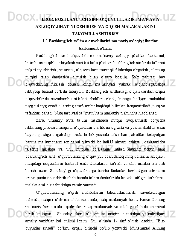 I.BOB. BOSHLANG‘ICH SINF O‘QUVCHILARINI MA`NAVIY
AXLOQIY JIHATINI OSHIRISH VA O‘QISH MALAKALARINI
TAKOMILLASHTIRISH
1.1 Boshlang‘ich ta’lim o‘quvchilarini ma`naviy axloqiy jihatdan
barkamol bo‘lishi.
Boshlang`ich   sinf   o‘quvchilarini   ma`naviy   axloqiy   jihatdan   barkamol,
bilimli inson qilib tarbiyalash vazifasi ko‘p jihatdan boshlang`ich sinflarda ta`limni
to‘g`ri uyushtirish , xususan , o‘quvchilarni mustaqil fikrlashga o‘rgatish , ularning
nutqini   talab   darajasida   o‘stirish   bilan   o‘zaro   bog`liq.   So‘z   zahirasi   boy
o‘quvchining   fikrlash   doirasi   keng,   ma`naviyati   yuksak,   o‘qisho‘rganishga
ishtiyoqi   baland   bo‘lishi   tabiiydir.   Boshlang`ich   sinflardagi   o‘qish   darslari   orqali
o‘quvchilarda   savodxonlik   sifatlari   shakllantiriladi,   kitobga   bo‘lgan   muhabbat
tuyg`usi uyg`onadi, ularning atrof- muhit haqidagi bilimlari kengaytiriladi, nutq va
tafakkuri oshadi. Nutq tarbiyasida “matn”ham markaziy tushuncha hisoblanadi. 
Zero,   umumiy   o‘rta   ta`lim   maktabida   nutqni   rivojlantirish   bo‘yicha
ishlarning pirovard maqsadi o‘quvchini o‘z fikrini og`zaki va yozma shaklda erkin
bayon   qilichga   o‘rgatishgir.   Bola   kichik   yoshida   ta`sirchan   ,   atrofdan   kelayotgan
barcha   ma`lumotlarni   tez   qabul   qiluvchi   bo‘ladi.U   nimani   eshitsa   ,   eshitganicha
talaffuz   qilishga   va   uni,   nutqida   qo‘llashga   intiladi.Shuning   uchun   ham
boshlang`ich   sinf     o‘quvchilarning  o‘quv  yili   boshidanoq   nutq  doirasini   aniqlab  ,
nutqidagi   nuqsonlarni   bartaraf   etish   choralarini   ko‘rish   va   ular   ustidan   ish   olib
borish   lozim.   So‘z   boyligi   o‘quvchilarga   barcha   fanlardan   beriladigan   bilimlarni
tez va puxta o‘zlashtirib olish hamda ta`lim dasturlarida ko‘zda tutilgan ko‘nikma-
malakalarni o‘zlashtirishga zamin yaratadi. 
O‘quvchilarning   o‘qish   malakalarini   takomillashtirish,   savodxonligini
oshirish,   nutqini   o‘stirish   talabi   zaminida,   nutq   madaniyati   turadi.Farzandlarning
ma`naviy   kamolotida     qadimdan   nutq   madaniyati   va   odobiga   alohida   ahamiyat
berib   kelingan.     Shunday   ekan,   o‘quvchilar   nutqini   o‘stirishga   yo‘naltirilgan
amaliy   vazifalar   hal   etilishi   lozim.   Shu   o‘rinda   1-   sinf   o‘qish   kitobini   “Biz-
buyuklar   avlodi”   bo‘limi   orqali   birinchi   bo‘lib   yozuvchi   Muhammad   Alining
6 