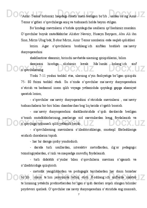 “Amir   Temur”bobomiz   haqidagi   ibratli   matn   berilgan   bo‘lib   ,   undan   so‘ng   Amir
Temur o‘gitlari o‘quvchilarga aniq va tushunarli holda bayon etilgan. 
Bo‘limdagi mavzularni o‘tishda quyidagicha usullarni qo‘llashimiz mumkin.
O‘quvchilar   buyuk   mutafakkirlar   Alisher   Navoiy,   Husayn   Bayqaro,   Abu   Ali   ibn
Sino, Mirzo Ulug`bek, Bobur Mirzo, Amir Temur nomlarini esda saqlab qolishlari 
lozim.   Agar   o‘quvchilarni   boshlang`ich   sinfdan   boshlab   ma`naviy
dunyoqarashini 
shakllantirar ekanmiz, birinchi navbatda uiarning qiziqishlarini, bilim 
darajasini   hisobga   olishimiz   kerak.   Ma`lumki   bolang`ich   sinf
o‘quvchilarning 
Yoshi   7-11   yoshni   tashkil   etsa,   ularning   o‘yin   faoliyatiga   bo‘lgan   qiziqishi
75-   80   foizni   tashkil   etadi.   Su   o‘rinda   o‘quvchilar   ma`naviy   dunyoqarashini
o‘stirish   va   barkamol   inson   qilib   voyaga   yetkazishda   quyidagi   gapga   ahamiyat
qaratish lozim; 
-   o‘quvchilar   ma`naviy   dunyoqarashini   o‘stirishda   mavzularni   ,   ma`naviy
tushunchalarni bir-biri bilan chambarchas bog`liq tarzda o‘rgatib boorish.
-   ma`naviy   dunyoqarashini   shakllantirishda   o‘qish   darslarida   berilgan
o‘tmish   mutafakkirlarining   asarlariga   oid   mavzulardan   keng   foydalanish   va
o‘quvchiga tushunarli qilib yetkazib berish. 
-   o‘quvchilarning   mavzularni   o‘zlashtirishlariga,   mustaqil   fikrlashlariga
erishish choralarini topish. 
-  har bir darsga ijodiy yondoshish. 
-   darsda   turli   usullardan,   interaktiv   metodlardan,   ilg`or   pedagogic
texnologiyalardan, o‘rinli va maqsadga muvofiq foydalanish. 
-   turli   didaktik   o‘yinlar   bilan   o‘quvchilarni   mavzuni   o‘rganish   va
o‘zlashtirishga qiziqtirish. 
-   metodik   yangiliklardan   va   pedogagik   tajribalardan   har   doim   boxabar
bo‘lib     ularni   ta`lim   jarayonida   tatbiq   etish.   Boshlang`ich   sinflarda   maktab
ta`limining yetakchi predmetlaridan bo‘lgan o‘qish darslari orqali olingan bilimlar
poydevori quriladi. O‘quvchilar ma`naviy dunyoqarashini o‘stirishda eng munosib,
7 