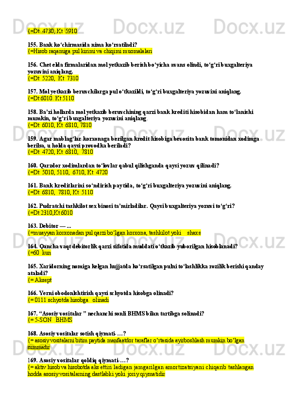 {=Dt  4730 ,  Kt  5910
155.  Bank ko‘chirmasida nima ko‘rsatiladi?
{= Hisob ra q amiga pul kirimi va chiqimi muomalalari
156.  Chet elda firmalaridan mol yetkazib berish bo‘yicha avans olindi, to‘g‘ri buxgalteriya 
yozuvini aniqlang.
{=Dt  5220,  Kt  7310
157.  Mol yetkazib beruvchilarga pul o‘tkazildi ,  to‘g‘ri buxgalteriya yozuvini aniqlang.
{=Dt 6010. Kt 5110
158.  Ba’zi hollarda mol yetkazib beruvchining qarzi bank  krediti hisobidan ham to‘lanishi 
mumkin,   to‘g‘ri buxgalteriya yozuvini aniqlang .
{=Dt  6010 ,  Kt  6810,   7810
159.  Agar mablag‘lar korxonaga berilgan kredit hisobi ga bevosita bank tomonidan xodimga 
berilsa, u holda  qaysi provodka beriladi?
{=Dt  4720, Kt  6810,  7810
160.  Qarzdor xodimlardan to‘lovlar qabul qilishganda  qaysi yozuv qilinadi?
{=Dt  5010, 5110,  6710, Kt  4720
161.  Bank kreditlarini so‘ndirish paytida ,   to‘g‘ri buxgalteriya yozuvini aniqlang.
{=Dt  6810,  7810, Kt  5110
162. Pudratchi tashkilot sex binosi ta’mirladilar. Qaysi buxgalteriya yozuvi to‘g‘ri?
{=Dt  2310, Kt 6010
163. Debitor — ...
{=muayyan korxonadan pul qarzi bo‘lgan  korxona, tashkilot yoki    shaxs
164. Qancha vaqt debitorlik qarzi sifatida muddati o‘tkazib yuborilgan hisoblanadi?
{=60  kun
165. Xaridorning nomiga kelgan hujjatda ko‘rsatilgan pulni to‘lashlikka rozilik berishi qanday 
ataladi?
{= Aksept
166. Yerni obodonlshtirish qaysi schyotda hisobga olinadi?
{= 0111 schyotda hisobga   olinadi
167. “ Asosiy vositalar  ” nechanchi sonli  BHMS   bilan tartibga solinadi ?
{=  5-SON     BHMS
168. Asosiy vositalar sotish  q iymati- … ?
{=  asosiy vositalarni bitim paytida  manfaatdor taraflar o‘rtasida ayirboshlash mumkin  bo‘lgan   
summadir
1 69.  Asosiy vositalar  q oldi q q iymati- … ?
{=  aktiv hisob va hisobotda aks et tiri   ladigan jamgarilgan amortizatsiyani chiqarib  tashlangan 
hodda asosiy vositalarning dastlabki yoki  joriy qiymatidir 