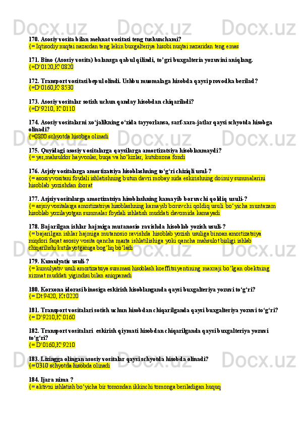 170.  Asosiy vosita bilan mehnat vositasi teng tushunchami?
{= Iqtisodiy nuqtai nazardan teng lekin buxgalteriya hisobi nuqtai nazaridan teng emas
171.  Bino  (Asosiy vosita)  balansga qabul qilindi,  t o’ gri buxgalteria yozuvini ani q lang.
{= D t 
0120, K t
  0820
172.  Transport vositasi bepul olindi. Ushbu muomala ga hisobda qaysi provodka berilad ?
{= D t 
0160, K t
  8530
173.  Asosiy vositalar sotish uchun qanday hisobdan chiqariladi?
{=D t 
9210, K t
 0110
174.  Asosiy vositalarni xo‘jalikning o‘zida tayyorlansa, sarf-xara-jatlar qaysi schyotda hisobga 
olinadi?
{= 0800  schyotda hisobga olinadi
175.  Quyidagi asosiy vositalarga  q aysilarga amortizatsiya hisoblanmaydi ?
{=  yer , mahsuldor hayvonlar, buqa va ho‘kizlar,   kutubxona fondi
176.   Asjsiy vositalarga amortizatsiya hisoblashning  to‘g‘ri chiziqli  usul-?
{=   asosiy vositani foydali ishl atishning butun davri mobay nida eskirishning doi miy summalarini 
hisoblab yozishdan iborat
177.   Asjsiy vositalarga amortizatsiya hisoblashning  kamayib boruvchi qoldiq usuli-?
{=   asjsiy vositalarga amortizatsiya hisoblashning  kamayib boruvchi qoldiq usuli  bo‘yicha muntazam 
hisoblab yozilayotgan summalar foydali ishlatish mud dati davomida kamayadi
178.  Bajarilgan ishlar hajmiga mutanosio ravishda  hisoblab yozish  usuli-?
{=  bajarilgan ishlar hajmiga mutanosio ravishda  hisoblab yozish  usuli ga  binoan amortizatsiya 
miqdori  faqat asosiy vosita qancha marta ishlatilishiga yoki  qancha mahsulot birligi ishlab 
chiqarilishi kutilayot ganiga bog‘liq bo‘ladi
179.  Kumulyativ usuli-?
{=   kumulyativ usuli   amortizatsiya summasi hisoblash  koeffitsiyentining maxraji bo‘lgan obektning 
xiz mat muddati yigindisi bilan aniqpanadi
180.  Korxona idorasi binosiga eskirish hisoblangan da  qaysi buxgalteriya yozuvi to‘g‘ri?
{=   Dt 9420, Kt 0220
181.  Transport vositalari sotish uchun hisobdan chiqaril ganda  qaysi buxgalteriya yozuvi to‘g‘ri?
{=   D t 
9210,K t
 0160
182. Transport vositalari   eskirish qiymati  hisobdan chiqarilganda qaysi buxgalteriya yozuvi 
to‘g‘ri?
{=   D t 
0160,K t
 9210
183.  Lizingga olingan asosiy vositalar qaysi schyotda hisobda olinadi?
{=   0310  schyotda hisobda olinadi
184.  Ijara nima ?
{=   aktivni ishlatish bo‘yicha bir tomondan ikkinchi tomonga beriladigan huquq 