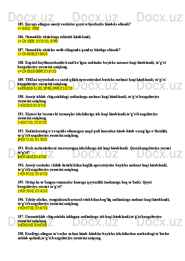 185.  Ijaraga olingan asosiy vositalar qaysi schyotlarda hisobda olinadi?
{=   0310, 7900
186.  Nomoddiy  a ktivl a rg a  eskirish hisobl a ndi, 
{=   Dt 2000 ,  Kt 0510 ,   0590
187.  Nomoddiy aktivlar sotib olinganda qanday hisobga olinadi?
{=   Dt 08 3 0,Kt 6010
188.  Kapital kuyilmasohasida band bo’lgan xodimlar b oy icha mexnat haqi hisoblandi, to’g’ri 
buxgalteriya yozuvini aniqlang.
{=   Dt  0810-0890. Kt 6710
189.  TMZni tayyorlash va xarid qilish operatsiyalari buyicha mehnat haqi hisoblandi, to’g ’ ri 
buxgalteriya yozuvini aniqlang.
{= Dt 1010-1120, 2970-2990, Kt 6710
190.  Asosiy ishlab chiqarishdagi xodimlarga mehnat haqi hisoblandi, to’g’ri buxgalteriya 
yozuvini aniqlang .
{= Dt 2010. Kt 6710
191.  Xizmat ko‘rsatuvchi tarmoqlar ishchilariga ish haqi hisoblandi,to’g’ri buxgalteriya 
yozuvini aniqlang.
{= Dt2710 ,  Kt 6710
192.  Xodimlarning o‘z vaqtida olinmagan naqd puli kassadan hisob-kitob varag‘iga o‘tkazildi, 
to’g’ri buxgalteriya yozuvini aniqlang.
{= Dt 511 0,  Kt 5010
193.  Brak mahsulotlarni tuza ta yotgan ishchilarga ish haqi hisoblandi. Qaysi buxgalteriya yozuvi
to‘g‘ri?
{= Dt 2610 , Kt 6710
194.  Asosiy vositalar chikib ketishi bilan boglik operatsiyalar buyicha mehnat haqi hisoblandi, 
to’g’ri buxgalteriya yozuvini aniqlang .
{=Dt 921 0,  Kt 6710
195. Ortiqcha to’langan summalar kassaga qaytarildi (mehnatga haq to’lash). Qaysi 
buxgalteriya yozuvi to‘g‘ri?
{=Dt 501 0,  Kt 4210
196. Tabiiy ofatlar, yonginlarni bartaraf etish bilan bog’liq xodimlarga mehnat haqi hisoblandi, 
to’g’ri buxgalteriya yozuvini aniqlang.
{=Dt 9720, Kt 6710
197. Umumishlab chiqarishda ishlagan xodimlarga ish haqi hisoblandi,to’g’ri buxgalteriya 
yozuvini aniqlang.
{=Dt2510, Kt 6710
198. Kreditga olingan to’varlar uchun hisob-kitoblar boyicha ishchilardan navbatdagi to’lovlar 
ushlab qolindi,to’g’ri buxgalteriya yozuvini aniqang . 