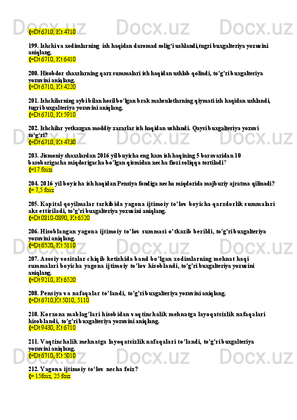 {= Dt 6710, Kt 4710
199.  Ishchi va  xodimlarning  ish haqidan daromad solig‘i ushlandi,tugri buxgalteriya yozuvini 
aniqlang.
{= Dt 6710, Kt 6410
200.  Hisobdor shaxslarning qarz summalari ish haqidan ushlab qolindi , to’g’ri buxgalteriya 
yozuvini aniqlang.
{= Dt 6710, Kt 4220
201. Ishchilarning aybi bilan hosil bo‘lgan brak mahsulotlarning qiymati ish haqidan ushlandi, 
tugri buxgalteriya yozuvini aniqlang.
{= Dt 6710, Kt 5910
202.  Ishchilar yetkazgan moddiy zararlar ish haqidan ushlandi .  Qaysi buxgalteriya yozuvi 
to‘g‘ri?
{= Dt   6710,   Kt 4730
203. Jismoniy shaxslardan 2016 yil buyicha eng kam ish haqining 5 barava ridan 10 
barobarigacha miqdorigacha bo’lgan qismidan necha fiozi soliqqa tortiladi ?
{= 17 foizi
204.  2016 yil boyicha  ish haqidan Pensiya fondiga necha miqdorida majburiy ajratma qilinadi?
{=  7,5 foiz
205.  Kap ital  qoyilmalar  tark ib id a yagon a ijtimoiy  to’lov  b oyich a q arzd orlik  su mmalari
aks  ettirilad i , to’g’ri buxgalteriya yozuvini aniqlang.
{= Dt 0810-0890, Kt 6520
206.  His ob lan gan  yagon a ijtimoiy  to’lov  su mmas i o’tk azib  b erild i , to’g’ri buxgalteriya 
yozuvini aniqlang.
{= Dt 6520, Kt 5110
207.  As os iy vos italar  ch iq ib  k etis h id a ban d  b o’lgan  xod imlarn in g meh n at h aq i 
su mmalari  b oyich a yagon a ijtimoiy  to’lov h is ob lan d i , to’g’ri buxgalteriya yozuvini 
aniqlang.
{= Dt 9210, Kt 6520
208.  Pen s iya va n afaq alar to’lan d i,  to’g’ri buxgalteriya yozuvini aniqlang.
{= Dt 6710,Kt 5010, 5110
210.  Korxon a mab lag’lari  h is ob id an  vaq tin ch alik  mehn atga layoq ats izlik  n afaq alari  
h is ob lan d i,  to’g’ri buxgalteriya yozuvini aniqlang.
{= Dt 9430, Kt 6710
211.  Vaq tin ch alik  mehn atga layoq ats izlik  n afaq alari  to’land i,  to’g’ri buxgalteriya 
yozuvini aniqlang.
{= Dt 6710, Kt 5010
212.  Yagon a ijtimoiy  to‘lov  n ech a foiz?
{=  15foiz, 25 foiz 
