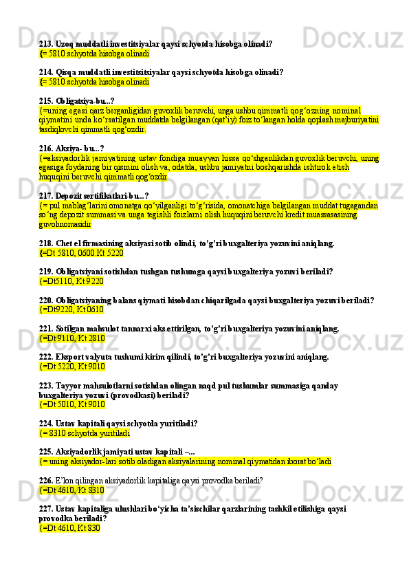 213. Uzoq muddatli investitsiyalar qaysi schyotda hisobga olinadi?
{=  5810 schyotda hisobga olinadi
214.  Qisqa muddatli investitsitsiyalar qaysi schyotda hisobga olinadi?
{=  5810 schyotda hisobga olinadi
215.  Obligatsiya-bu...?
{= uning egasi  qarz berganligidan guvoxlik beruvchi, unga ushbu qim matli qog‘ozning nominal 
qiymatini unda ko‘rsatil gan muddatda belgilangan (qat’iy) foiz to‘langan holda  qoplash majburiyatini
tasdiqlovchi qimmatli qog‘ozdir.
216.  Aksiya- bu...?
{= aksiyad orlik jamiyatining ustav fondiga muayyan hissa  qo‘shganlikdan guvoxlik beruvchi, uning
egasiga foy daning bir qismini olish va, odatda, ushbu jamiyatni  boshqarishda ishtirok etish 
huquqini beruvchi qim matli qog‘ozdir
217.  Depozit sertifikatlari-bu...?
{=  pul mablag‘larini omonatga qo‘yilganli gi to‘g‘risida, omonatchiga belgilangan muddat tugagan dan
so‘ng depozit summasi va unga tegishli foizlarni  olish huquqini beruvchi kredit muassasasining 
guvoh nomasidir
218.  Chet el firmasining aksiyasi sotib olindi ,  to’g’ri buxgalteriya yozuvini aniqlang .
{= Dt  5810, 0600.Kt 5220
219.  Obligatsiyani sotishdan tushgan tushum ga qaysi buxgalteriya yozuvi beriladi?
{=Dt5110 ,  Kt 9220
220.  Obligatsiyaning balans qiymati hisobdan chiqarilgada  qaysi buxgalteriya yozuvi beriladi?
{= Dt9220,  Kt 0610
221. Sotilgan mahsulot tannarxi aks ettirilgan, to’g’ri buxgalteriya yozuvini aniqlang.
{=Dt 9110, Kt 2810
222.  Eksport valyuta tushumi kirim qilindi,  to’g’ri buxgalteriya yozuvini aniqlang.
{=Dt 5220, Kt 9010
223. Tayyor mahsulotlarni sotishdan olingan naqd pul tushumlar summasiga qanday 
buxgalteriya yozuvi (provodkasi) beriladi?
{=Dt 5010, Kt 9010
224.  Ustav kapitali qaysi schyotda yuritiladi?
{= 8310  schyotda yuritiladi
225.  Aksiyadorlik jamiyati ustav kapitali  – ...
{= uning aksiyad or-lari sotib oladigan aksiyalarining nominal qiy matidan iborat bo‘ladi
226.  E’lon qilingan aksiyadorlik kapitaliga qaysi provodka beriladi?
{=Dt  4610,   Kt  8310
227. Ustav kapitaliga ulushlari bo‘yicha ta’sischilar qarzlarining tashkil etilishiga  qaysi 
pro vodka beriladi?
{=Dt  4610,  Kt  830 