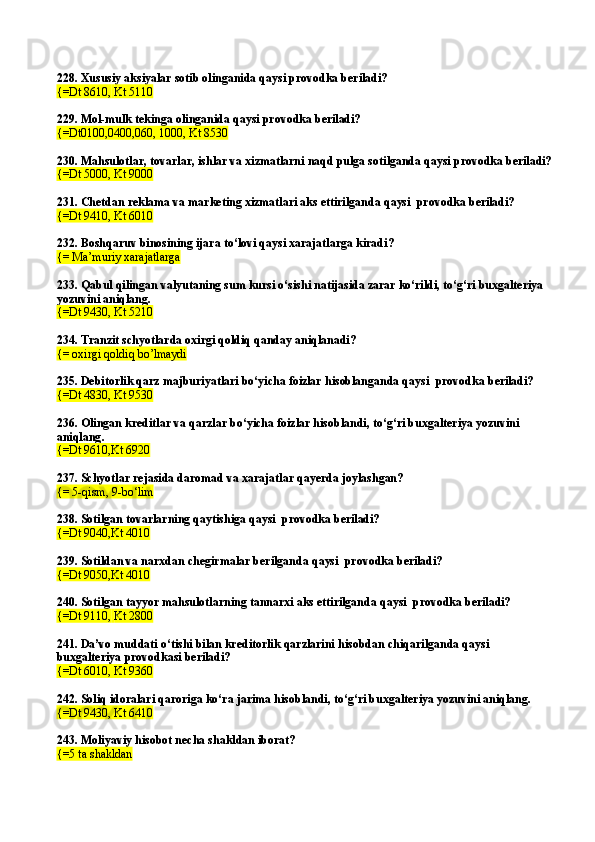 228.  Xususiy aksiyalar sotib olinganida qaysi provodka beriladi?
{=Dt 8610,   Kt 5110
229.  Mol-mulk tekinga olinganida qaysi provodka  beriladi?
{=Dt0100,0400,060, 1000, Kt 8530
230.  Mahsulotlar, tovarlar, ishlar va xizmatlarni naqd pulga soti lganda  qaysi provodka  beriladi?
{=Dt 5000, Kt 9000
231.  Chetdan reklama va marketing xizmatlari aks ettirilgan da  qaysi    provodka  beriladi?
{=Dt 9410, Kt 6010
232.  Boshqaruv binosining ijara to‘lovi qaysi xarajatlarga kiradi ?
{= Ma’muriy xarajatlarga
233.  Qabul qilingan valyutaning sum kursi o‘sishi natijasida zarar ko‘rildi, to‘g‘ri buxgalteriya 
yozuvini aniqlang .
{=Dt 9430, Kt 5210
234.  Tranzit schyotlarda oxirgi qoldiq qanday aniqlanadi ?
{= oxirgi qoldiq bo’lmaydi
235.  Debitorlik qarz majburiyatlari bo‘yicha foizlar hisoblanganda qaysi    provodka  beriladi?
{=Dt 4830, Kt 9530
236.  Olingan kreditlar va qarzlar bo‘yicha foizlar hisoblandi ,  to‘g‘ri buxgalteriya yozuvini 
aniqlang .
{=Dt 9610,Kt 6920
237.  Schyotlar rejasida daromad va xarajatlar qayerda joylashgan?
{= 5-qism, 9-bo‘lim
238.  Sotilgan tovarlarning qaytishi ga  qaysi    provodka  beriladi?
{=Dt 9040,Kt 4010
239.  Soti l dan va narxdan chegirmalar beri lganda  qaysi    provodka  beriladi?
{=Dt 9050,Kt 4010
240.   Sotilgan tayyor mahsulotlarning tannarxi aks ettirilganda   qaysi    provodka  beriladi?
{=Dt 9110,   Kt 2800
241.  Da’vo muddati o‘tishi bilan kreditorlik qarzlarini hisobdan chiqari lganda  qaysi    
buxgalteriya  provodka si   beriladi?
{=Dt 6010, Kt 9360
242.  Soliq idoralari qaroriga ko‘ra jarima hisoblandi ,  to‘g‘ri buxgalteriya yozuvini aniqlang .
{=Dt 9430, Kt 6410
243.  Moliyaviy hisobot necha shakldan iborat?
{=5 ta shakldan 